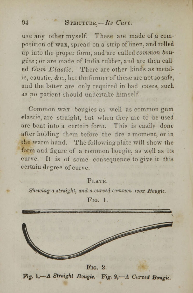 use any other myself. These are made of a com- position of wax, spread on a strip of linen, and rolled up into the proper form, and are called common bou- gies ; or are made of India rubber, and are then call- ed Gum Elastic. There are other kinds as rnetal- ic, caustic, &c, but theformerofthesearenot so safe, and the latter are only required in bad cases, such as no patient should undertake himself. Common wax bougies as well as common gum elastic, are straight, but when they are to be used are bent into a certain form. This is easily done after holding them before the fire a moment, or in the warm hand. The following plate will show the form and figure of a common bougie, as well as its curve. It is of some consequence to give it this certain degree of curve. Plate. Shewing a straight, and a curved common wax Bougie. Fig. I. Fig. 2. Fig. 1,—A Straight Bougie. Fig. 2,—A Curved Bougie.
