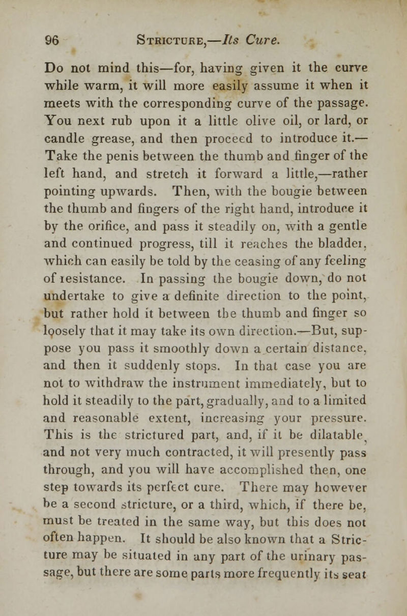 Do not mind this—for, having given it the curve while warm, it will more easily assume it when it meets with the corresponding curve of the passage. You next rub upon it a little olive oil, or lard, or candle grease, and then proceed to introduce it.— Take the penis between the thumb and ringer of the left hand, and stretch it forward a little,—rather pointing upwards. Then, with the bougie between the thumb and fingers of the right hand, introduce it by the orifice, and pass it steadily on, with a gentle and continued progress, till it reaches the bladdei. which can easily be told by the ceasing of any feeling of resistance. In passing the bougie down, do not undertake to give a definite direction to the point, but rather hold it between the thumb and finger so loosely that it may take its own direction.—But, sup- pose you pass it smoothly down a certain distance, and then it suddenly stops. In that case you are not to withdraw the instrument immediately, but to hold it steadily to the part, gradually, and to a limited and reasonable extent, increasing your pressure. This is the stricturcd part, and, if it be dilatable, and not very much contracted, it will presently pass through, and you will have accomplished then, one step towards its perfect cure. There may however be a second stricture, or a third, which, if there be, must be treated in the same way, but this does not often happen. It should be also known that a Stric- ture may be situated in any part of the urinary pas- sage, but there are some parts more frequently its seat