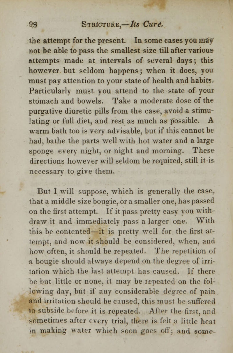 the attempt for the present. In some cases you may not be able to pass the smallest size till after various attempts made at intervals of several days; this however but seldom happens; when it does, you must pay attention to your state of health and habits. Particularly must you attend to the state of your stomach and bowels. Take a moderate dose of the purgative diuretic pills from the case, avoid a stimu- lating or full diet, and rest as much as possible. A warm bath too is very advisable, but if this cannot be had, baihe the parts well with hot water and a large sponge every night, or night and morning. These directions however will seldom be required, still it is necessary to give them. But I will suppose, which is generally the case, that a middle size bougie, or a smaller one, has passed on the first attempt. If it pass pretty easy you with- draw it and immediately pass a larger one. With this be contented—it is pretty well for the first at- tempt, and now it should be considered, when, and hoAV often, it should be repeated. The repetition of a bougie should always depend on the degree of irri- tation which the last attempt has caused. If there be but little or none, it may be repeated on the fol- lowing day, but if any considerable degree of pain and irritation should be caused, this must be suffered to subside before it is repeated. After the first, and sometimes after every trial, there is felt a little heat in making water which soon goes off; and some-