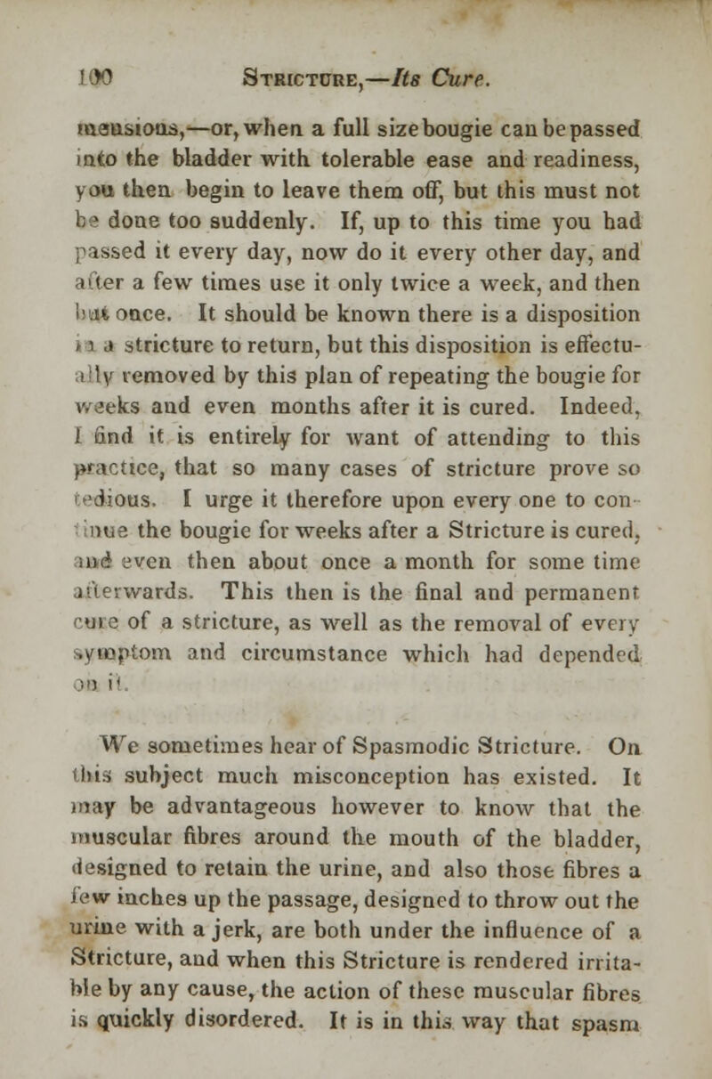 mansions,—or, when a full size bougie can be passed into the bladder with tolerable ease and readiness, you then begin to leave them off, but this must not be done too suddenly. If, up to this time you had passed it every day, now do it every other day, and ai(er a few times use it only twice a week, and then i)ti4 once. It should be known there is a disposition 11 j stricture to return, but this disposition is effectu- al v removed by this plan of repeating the bougie for week* aud even months after it is cured. Indeed, i find it is entirely for want of attending to this practice, that so many cases of stricture prove so i edious. I urge it therefore upon every one to con • inwe the bougie for weeks after a Stricture is cured, uvd even then about once a month for some time afterwards, This then is the final and permanent cm 5 of a stricture, as well as the removal of every symptom and circumstance which had depended We sometimes hear of Spasmodic Stricture. On this subject much misconception has existed. It may be advantageous however to know that the muscular fibres around the mouth of the bladder, designed to retain the urine, and also those fibres a lew inches up the passage, designed to throw out the urine with a jerk, are both under the influence of a Stricture, aud when this Stricture is rendered irrita- ble by any cause, the action of these muscular fibres is quickly disordered. It is in thus way that spasm