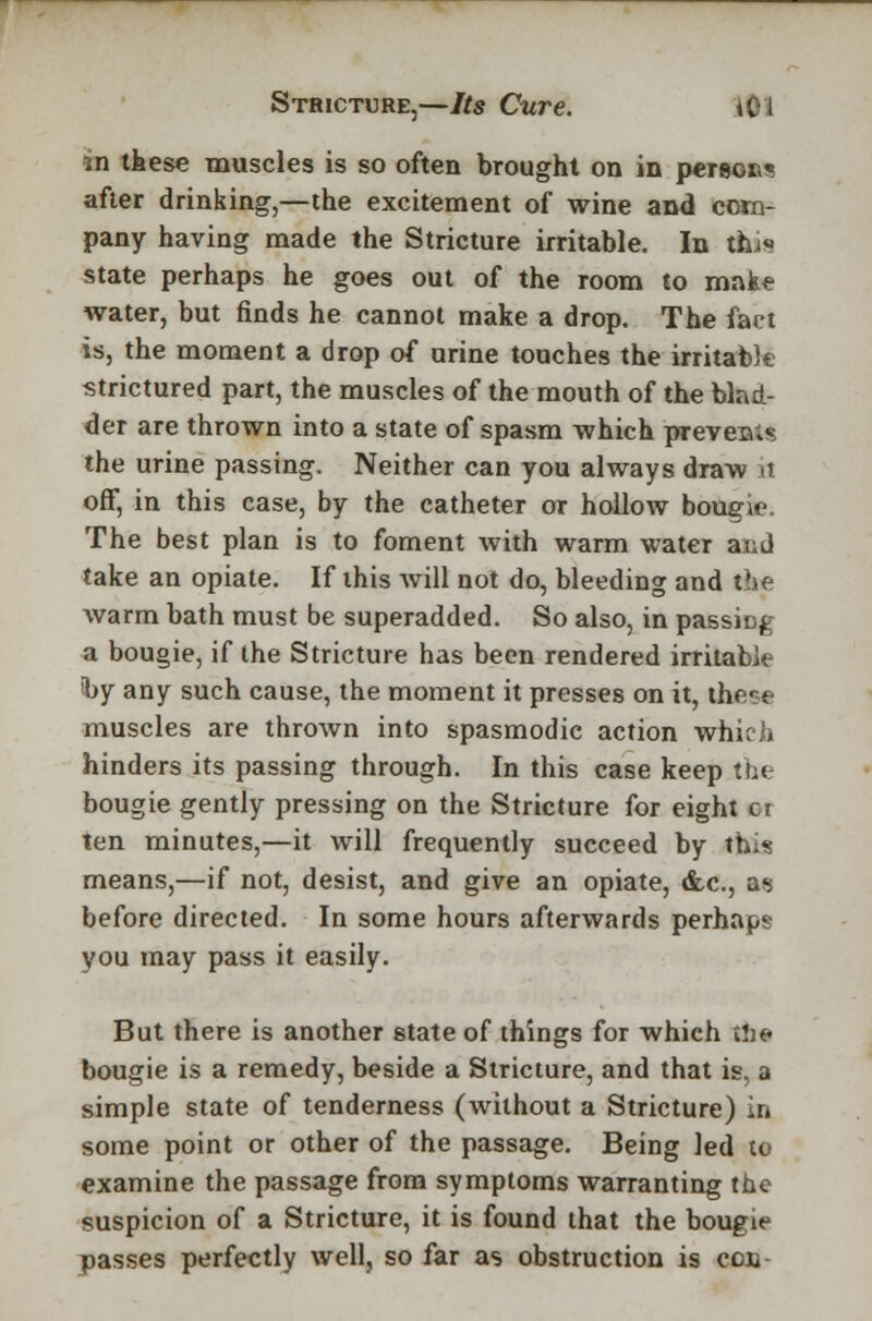 *n these muscles is so often brought on in person* after drinking,—the excitement of wine and com- pany having made the Stricture irritable. In tiu« state perhaps he goes out of the room to make water, but finds he cannot make a drop. The fart is, the moment a drop of urine touches the irritable strictured part, the muscles of the mouth of the blad- der are thrown into a state of spasm which prevent the urine passing. Neither can you always draw it off, in this case, by the catheter or hollow bougie The best plan is to foment with warm water and take an opiate. If this Avill not do, bleeding and the warm bath must be superadded. So also, in passing a bougie, if the Stricture has been rendered irritable by any such cause, the moment it presses on it, ihere muscles are thrown into spasmodic action which hinders its passing through. In this case keep the bougie gently pressing on the Stricture for eight ci ten minutes,—it will frequently succeed by this means,—if not, desist, and give an opiate, &c, as before directed. In some hours afterwards perhaps you may pass it easily. But there is another state of things for which the bougie is a remedy, beside a Stricture, and that is, a simple state of tenderness (without a Stricture) in some point or other of the passage. Being Jed to examine the passage from symptoms warranting the suspicion of a Stricture, it is found that the bougie passes perfectly well, so far as obstruction is ecu