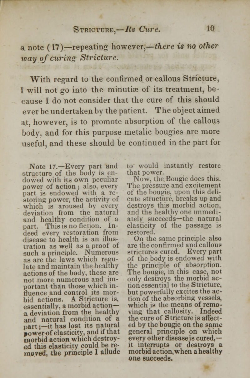 si note (17)—repeating however,—there is no other xoay of curing Stricture. With regard to the confirmed or callous Stricture, I will not go iuto the minutiae of its treatment, be- cause I do not consider that the cure of this should ever be undertaken by the patient. The object aimed at, however, is to promote absorption of the callous body, and for this purpose metalic bougies are more useful, and these should be continued in the part for Note 17.—Every part and structure of the body is en- dowed with its own peculiar power of action j also, every part is endowed with a re- storing power, the activity of which is aroused by every deviation from the natural and healthy condition of a part. This is no fiction. In- deed every restoration from disease to health is an illus- tration as well as a proof of such a principle. Numerous as are the laws which regu- late and maintain the healthy actions of the body, these are not more numerous and im- portant than those which in- fluence and control its mor- bid actions. A Stricture is, essentially, a morbid action— a deviation from the healthy and natural condition of a part;—it has lost its natural jower of elasticity, and if that morbid action which destroy- ed this elasticity could be re- moved, the principle 1 allude to would instantly restore that power. Now, the Bougie does this. The pressure and excitement of the bougie, upon this deli- cate structure, breaks up and destroys this morbid action, and the healthy one immedi- ately succeeds—the natural elasticity of the passage is restored. On the same principle also are the confirmed and callous strictures cured. Every part of the body is endowed with the principle of absorption. The bougie, in this case, not only destroys the morbid ac- tion essential to the Stricture, but powerfully excites the ac- tion of the absorbing vessels, which is the means of remo- ving that callosity. Indeed the cure of Stricture is affect- ed by the bougie on the same general principle on which every other disease is cured,— it interrupts or destroys a morbid action, when a healthy one succeeds.