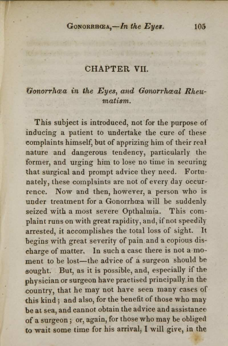 CHAPTER VII. Gonorrhoea in the Eyes, and Gonorrheal Rheu- matism. This subject is introduced, not for the purpose of inducing a patient to undertake the cure of these complaints himself, but of apprizing him of their real nature and dangerous tendency, particularly the former, and urging him to lose no time in securing that surgical and prompt advice they need. Fortu- nately, these complaints are not of every day occur- rence. Now and then, however, a person who is under treatment for a Gonorrhoea will be suddenly seized with a most severe Opthalmia. This com- plaint runs on with great rapidity, and, if not speedily arrested, it accomplishes the total loss of sight. It begins with great severity of pain and a copious dis- charge of matter. In such a case there is not a mo- ment to be lost—the advice of a surgeon should be sought. But, as it is possible, and, especially if the physician or surgeon have practised principally in the country, that he may not have seen many cases of this kind; and also, for the benefit of those who may be at sea, and cannot obtain the advice and assistance of a surgeon; or, again, for those who may be obliged to wait some time for his arrival, I will give, in the