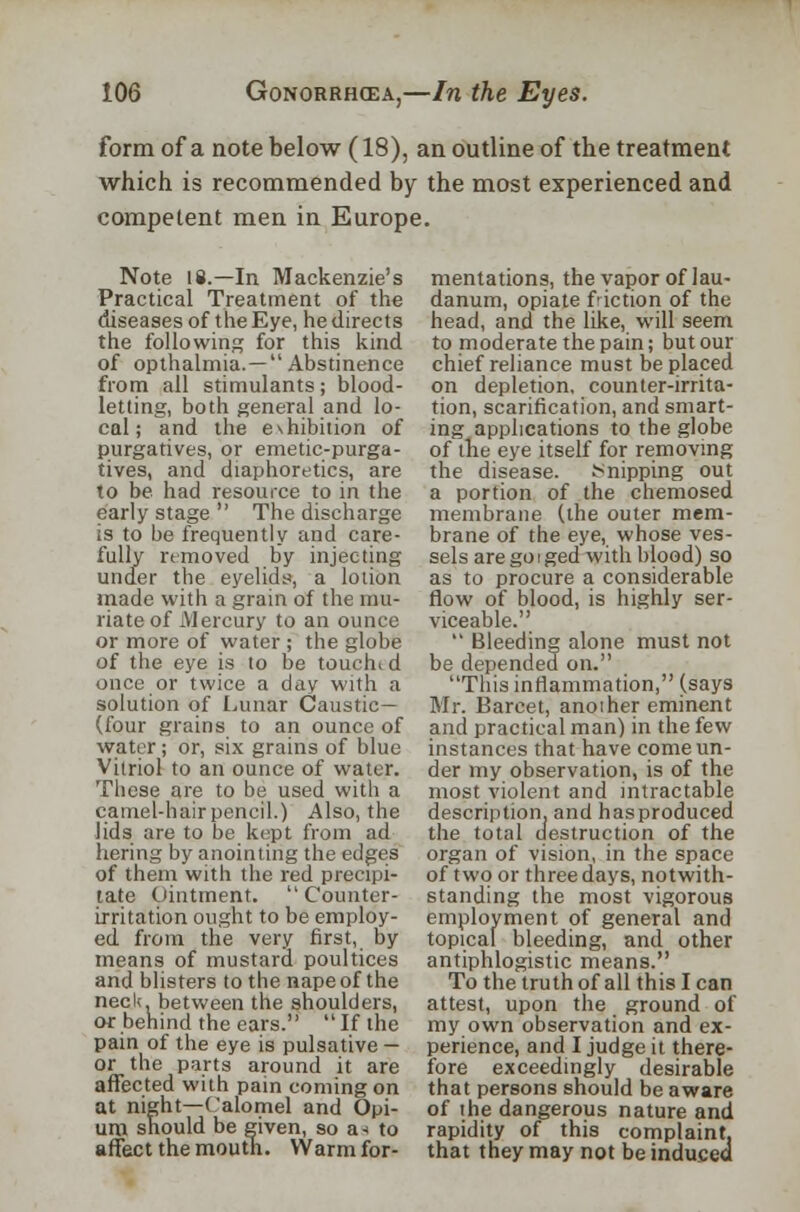 form of a note below (18), an outline of the treatment which is recommended by the most experienced and competent men in Europe. Note 18.—In Mackenzie's Practical Treatment of the diseases of the Eye, he directs the following for this kind of opthalmia.— Abstinence from all stimulants; blood- letting, both general and lo- cal; and the e\hibition of purgatives, or emetic-purga- tives, and diaphoretics, are to be had resource to in the early stage  The discharge is to be frequently and care- fully removed by injecting under the eyelids, a lotion made with a grain of the mu- riate of Mercury to an ounce or more of water ; the globe of the eye is to be touchud once or twice a day with a solution of Lunar Caustic— (four grains to an ounce of water ; or, six grains of blue Vitriol to an ounce of water. These are to be used with a camel-hair pencil.) Also, the lids are to be kept from ad hering by anointing the edges of them with the red precipi- tate Ointment. Counter- irritation ought to be employ- ed from the very first, by means of mustard poultices and blisters to the nape of the neck between the shoulders, or behind the ears. If the pain of the eye is pulsative - or the parts around it are affected with pain coming on at night—Calomel and Opi- um should be given, so a * to affect the mouth. Warm fer- mentations, the vapor of lau- danum, opiate fiction of the head, and the like, will seem to moderate the pain; but our chief reliance must be placed on depletion, counter-irrita- tion, scarification, and smart- ing applications to the globe of the eye itself for removing the disease. Snipping out a portion of the chemosed membrane (the outer mem- brane of the eye, whose ves- sels are go i ged with blood) so as to procure a considerable flow of blood, is highly ser- viceable.  Bleeding alone must not be depended on. This inflammation, (says Mr. Barcet, anoiher eminent and practical man) in the few instances that have come un- der my observation, is of the most violent and intractable description, and has produced the total destruction of the organ of vision, in the space of two or three days, notwith- standing the most vigorous employment of general and topical bleeding, and other antiphlogistic means. To the truth of all this I can attest, upon the ground of my own observation and ex- perience, and I judge it there- fore exceedingly desirable that persons should be aware of the dangerous nature and rapidity of this complaint, that they may not be induced