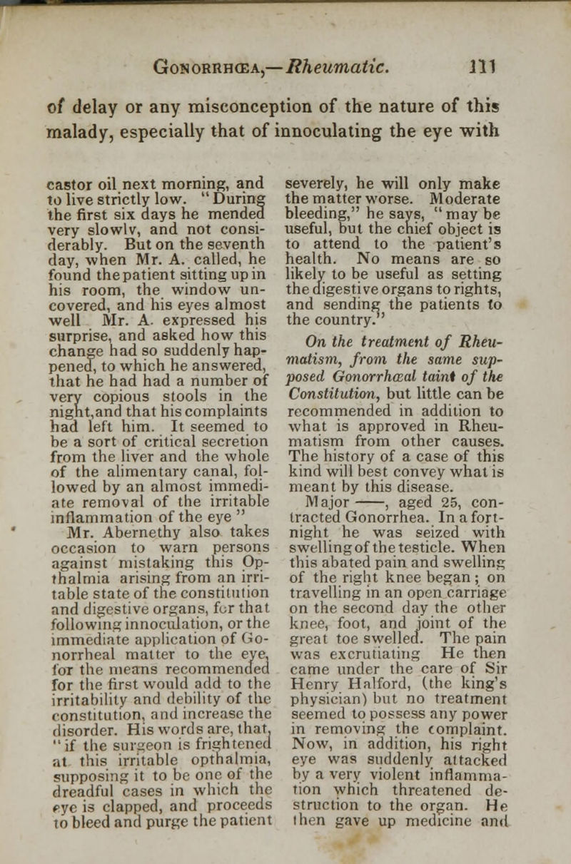of delay or any misconception of the nature of this malady, especially that of innoculating the eye with castor oil next morning, and to live strictly low.  During the first six days he mended very slowlv, and not consi- derably. But on the seventh day, when Mr. A. called, he found the patient sitting up in his room, the window un- covered, and his eyes almost well Mr. A. expressed his surprise, and asked how this change had so suddenly hap- pened, to which he answered, that he had had a number of very copious stools in the night,and that his complaints had left him. It seemed to be a sort of critical secretion from the liver and the whole of the alimentary canal, fol- lowed by an almost immedi- ate removal of the irritable inflammation of the eye  Mr. Abernethy also takes occasion to warn persons against mistaking this Op- thalmia arising from an irri- table state of the constitution and digestive organs, for that following innoculation, or the immediate application of Go- norrheal matter to the eye, for the means recommended for the first would add to the irritability and debility of the constitution, and increase the disorder. His words are, that, if the surgeon is frightened at this irritable opthalmia, supposing it to be one of the dreadful cases in which the pyc is clapped, and proceeds to bleed and purge the patient severely, he will only make the matter worse. Moderate bleeding, he says, may be useful, but the chief object is to attend to the patient's health. No means are so likely to be useful as setting the digestive organs to rights, and sending the patients to the country. On the treatment of Rheu- matism, from the same sup- posed Gonorrheal taint of the Constitution, but little can be recommended in addition to what is approved in Rheu- matism from other causes. The history of a case of this kind will best convey what is meant by this disease. Major , aged 25, con- tracted Gonorrhea. In a fort- night he was seized with swelling of the testicle. When this abated pain and swelling of the right knee began; on travelling in an open carriage on the second day the other knee, foot, and joint of the great toe swelled. The pain was excrutiating He then came under the care of Sir Henry Halford, (the king's physician) but no treatment seemed to possess any power in removing the complaint. Now, in addition, his right eye was suddenly attacked by a very violent inflamma- tion which threatened de- struction to the organ. He then gave up medicine and