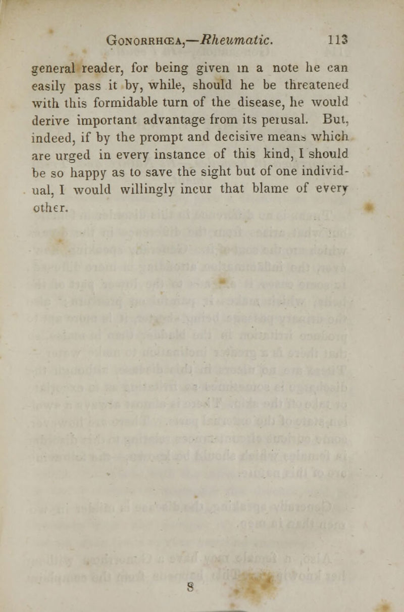 general reader, for being given in a note he can easily pass it by, while, should he be threatened with this formidable turn of the disease, he would derive important advantage from its perusal. But, indeed, if by the prompt and decisive means which are urged in every instance of this kind, I should be so happy as to save the sight but of one individ- ual, I would willingly incur that blame of every other.