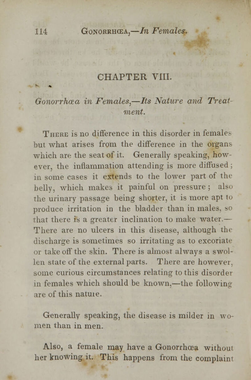 CHAPTER VIII. Gonorrhoea in Females^—Its Nature and Treat ment. There is no difference in this disorder in females but what arises from the difference in the organs which are the seat of it. Generally speaking, how- ever, the inflammation attending is more diffused; in some cases it extends to the lower part of the belly, which makes it painful on pressure ; also the urinary passage being shorter, it is more apt to produce irritation in the bladder than in males, so that there is a greater inclination to make water.— There are no ulcers in this disease, although the discharge is sometimes so irritating as to excoriate or take off the skin. There is almost always a swol- len state of the external parts. There are however, some curious circumstances relating to this disorder in females which should be known,—the following are of this natme. Generally speaking, the disease is milder in wo- men than in men. Also, a female may have a Gonorrhoea without her knowing it. This happens from the complaint
