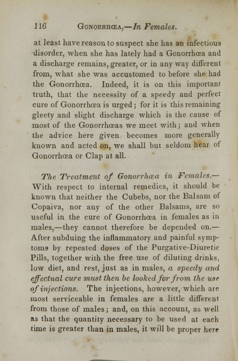at least have reason to suspect she has an infectious disorder, when she has lately had a Gonorrhoea and a discharge remains, greater, or in any way different from, what she was accustomed to before she had the Gonorrhoea. Indeed, it is on this important truth, that the necessity of a speedy and perfect cure of Gonorrhoea is urged; for it is this remaining gleety and slight discharge which is the cause of most of the Gonorrhoeas we meet with; and when the advice here given becomes more generally known and acted on, we shall but seldom hear of Gonorrhoea or Clap at all. rPhe Treatment of Gonorrhoea in Females.— With respect to internal remedies, it should be known that neither the Cubebs, nor the Balsam of Copaiva, nor any of the other Balsams, are so useful in the cure of Gonorrhoea in females as in males,—they cannot therefore be depended on.— After subduing the inflammatory and painful symp- toms- by repeated doses of the Purgative-Diuretic Pills, together with the free use of diluting drinks, low diet, and rest, just as in males, a speedy and effectual cure must then be looked for from the use of injections. The injections, however, which are most serviceable in females are a little different from those of males; and, on this account, as well as that the quantity necessary to be used at each time is greater than in males, it will be proper here