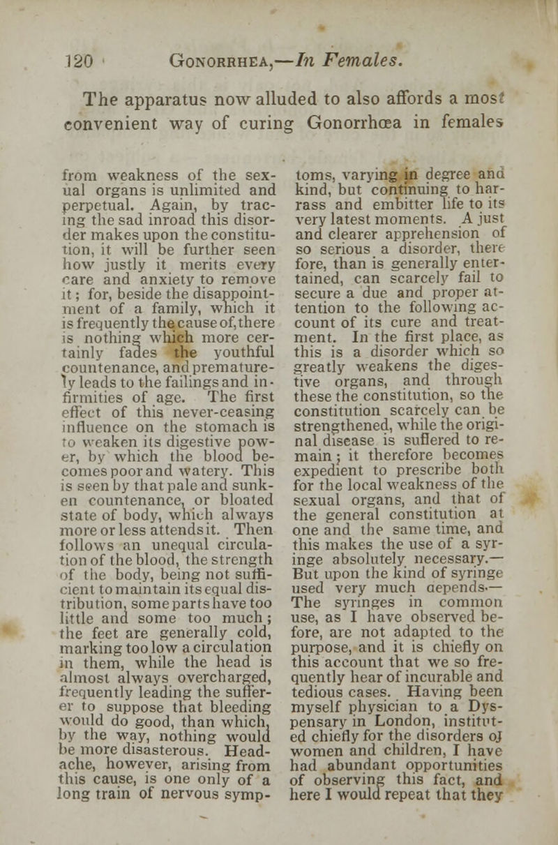 The apparatus now alluded to also affords a mosf convenient way of curing Gonorrhoea in females from weakness of the sex- ual organs is unlimited and perpetual. Again, by trac- ing the sad inroad this disor- der makes upon the constitu- tion, it will be further seen how justly it merits every care and anxiety to remove it; for, beside the disappoint- ment of a family, which it is frequently thecauseof,there is nothing which more cer- tainly fades the youthful countenance, and premature- ly leads to the failings and in- firmities of age. The first effect of this never-ceasing influence on the stomach is to weaken its digestive pow- er, by which the blood be- comes poor and watery. This is seen by that pale and sunk- en countenance, or bloated state of body, which always more or less attends it. Then follows an unequal circula- tion of the blood, the strength of the body, being not suffi- cient to maintain its equal dis- tribution, somepartshave too little and some too much; the feet are generally cold, marking too low a circulation in them, while the head is almost always overcharged, frequently leading the suffer- er to suppose that bleeding would do good, than which, by the way, nothing would be more disasterous. Head- ache, however, arising from this cause, is one only of a long train of nervous symp- toms, varying in degree anu kind, but continuing to har- rass and embitter life to its very latest moments. A just and clearer apprehension of so serious a disorder, there fore, than is generally enter- tained, can scarcely fail to secure a due and proper at- tention to the following ac- count of its cure and treat- ment. In the first place, as this is a disorder which so greatly weakens the diges- tive organs, and through these the constitution, so the constitution scarcely can be strengthened, while the origi- nal disease is suflered to re- main ; it therefore becomes expedient to prescribe both for the local weakness of the sexual organs, and that of the general constitution at one and the same time, and this makes the use of a syr- inge absolutely necessary.— But upon the kind of syringe used very much depends.— The syringes in common use, as I have observed be- fore, are not adapted to the purpose, and it is chiefly on this account that we so fre- quently hear of incurable and tedious cases. Having been myself physician to a Dys- pensary in London, institut- ed chiefly for the disorders oj women and children, I have had abundant opportunities of observing this fact, and here I would repeat that they