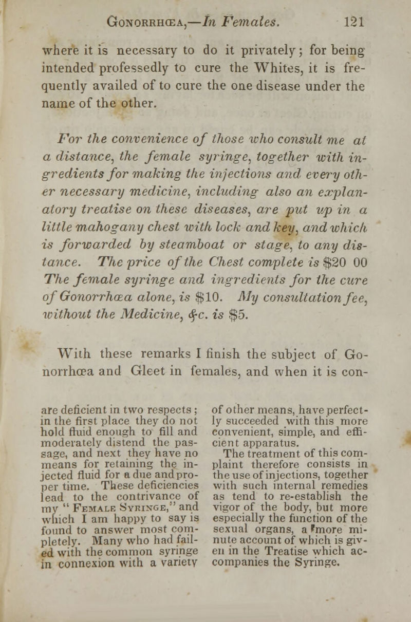 where it is necessary to do it privately; for being intended professedly to cure the Whites, it is fre- quently availed of to cure the one disease under the name of the other. For the convenience of those who consult me at a distance, the female syringe, together with in- gredients for making the injections and. every oth- er necessary medicine, including also an explan- atory treatise on these diseases, are put up in a little mahogany chest with lock and key, and which is forwarded by steamboat or stage, to any dis- tance. The price of the Chest complete is $20 00 The female syringe and ingredients for the cure of Gonorrhoea alone, is $10. My consultation fee, without the Medicine, <$c. is $5. With these remarks I finish the subject of Go- norrhoea and Gleet in females, and when it is con- are deficient in two respects; of other means, have perfect- in the first place they do not ly succeeded with this more hold fluid enough to fill and convenient, simple, and effi- moderately distend the pas- cient apparatus, sage, and next they have no The treatment of this corn- means for retaining the in- plaint therefore consists in jected fluid for a due and pro- the use of injections, together per time. These deficiencies with such internal remedies lead to the contrivance of as tend to re-establish the my  Female Syringe, and vigor of the body, but more winch I am happy to say is especially the function of the found to answer most com- sexual organs, a 'more mi- pletely. Many who had fail- nute account of which is giv- ed with the common syringe en in the Treatise which ac- in connexion with a variety companies the Syringe.