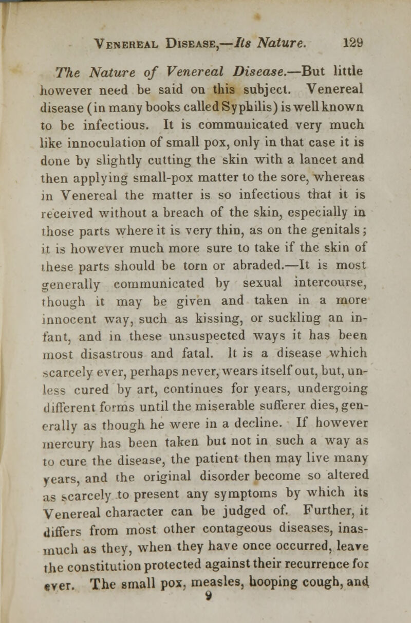 The Nature of Venereal Disease.—But little however need be said on this subject. Venereal disease (in many books called Syphilis) is well known to be infectious. It is cornmuuicated very much like innoculation of small pox, only in that case it is done by slightly cutting the skin with a lancet and then applying small-pox matter to the sore, whereas in Venereal the matter is so infectious that it is received without a breach of the skin, especially in those parts where it is very thin, as on the genitals; it is however much more sure to take if the skin of these parts should be torn or abraded.—It is most generally communicated by sexual intercourse, though it may be given and taken in a more innocent way, such as kissing, or suckliDg an in- fant, and in these unsuspected ways it has been most disastrous and fatal. It is a disease which scarcely ever, perhaps never, wears itself out, but, un- less cured by art, continues for years, undergoing different forms until the miserable sufferer dies,gen- erally as though he were in a decline. If however mercury has been taken but not in such a way as to cure the disease, the patient then may live many years and the original disorder become so altered as scarcely to present any symptoms by which its Venereal character can be judged of. Further, it differs from most other contageous diseases, inas- much as they, when they have once occurred, leave the constitution protected against their recurrence for ever. The small pox, measles, hooping cough, and