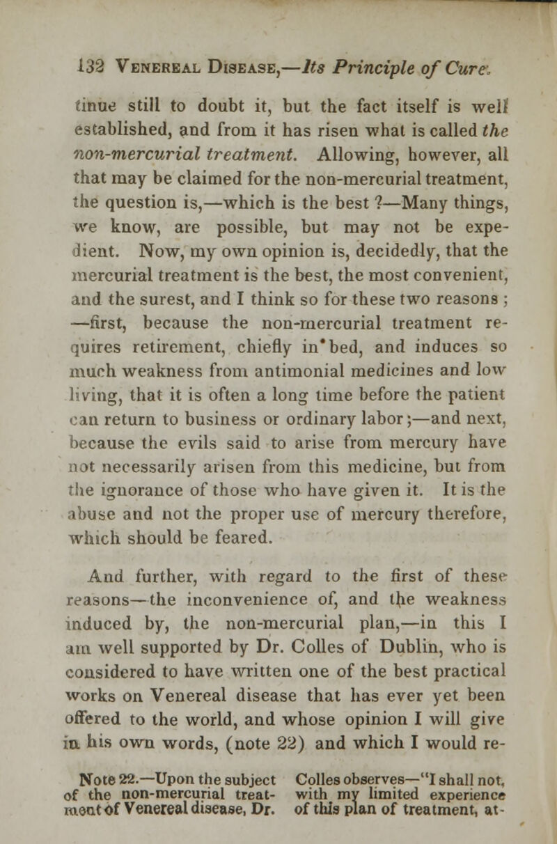 tinue still to doubt it, but the fact itself is well established, and from it has risen what is called the non-mercurial treatment. Allowing, however, all that may be claimed for the non-mercurial treatment, the question is,—which is the best 1—Many things, we know, are possible, but may not be expe- dient. Now, my own opinion is, decidedly, that the mercurial treatment is the best, the most convenient, and the surest, and I think so for these two reasons ; —first, because the non-mercurial treatment re- quires retirement, chiefly in* bed, and induces so much weakness from antimonial medicines and low living, that it is often a long time before the patient can return to business or ordinary labor;—and next, because the evils said to arise from mercury have not necessarily arisen from this medicine, but from the ignorance of those who have given it. It is the abuse and not the proper use of mercury therefore, which should be feared. And further, with regard to the first of these reasons—the inconvenience of, and the weakness induced by, the non-mercurial plan,—in this I am well supported by Dr. Colles of Dublin, who is considered to have written one of the best practical works on Venereal disease that has ever yet been offered to the world, and whose opinion I will give in his own words, (note 22) and which I would re- Note 22.—Upon the subject Colles observes—I shall not, of the non-mercurial treat- with my limited experience meat Of Venereal disease, Dr. of this plan of treatment, at -