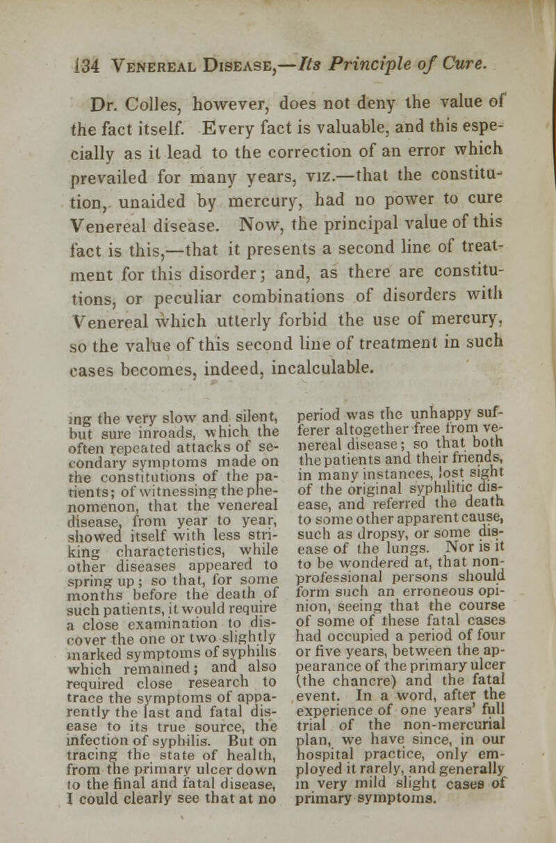 Dr. Colles, however, does not deny the value of the fact itself. Every fact is valuable, and this espe- cially as it lead to the correction of an error which prevailed for many years, viz.—that the constitu- tion, unaided by mercury, had no power to cure Venereal disease. Now, the principal value of this fact is this,—that it presents a second line of treat- ment for this disorder; and, as there are constitu- tions, or peculiar combinations of disorders with Venereal which utterly forbid the use of mercury, so the value of this second line of treatment in such cases becomes, indeed, incalculable. ing the very slow and silent, but sure inroads, which the often repeated attacks of se- condary symptoms made on the constitutions of the pa- tients; of witnessing the phe- nomenon, that the venereal disease, from year to year, showed itself with less stri- king characteristics, while other diseases appeared to spring up; so that, for some months before the death of such patients, it would require a close examination to dis- cover the one or two slightly marked symptoms of syphilis which remained; and also required close research to trace the symptoms of appa- rently the last and fatal dis- ease to its true source, the infection of syphilis. But on tracing the state of health, from the primary ulcer down to the final and fatal disease, I could clearly see that at no period was the unhappy suf- ferer altogether free from ve- nereal disease; so that both the patients and their friends, in many instances, lost sight of the original syphilitic dis- ease, and referred the death to some other apparent cause, such as dropsy, or some dis- ease of the lungs. Nor is it to be wondered at, that non- professional persons should form such an erroneous opi- nion, seeing that the course of some of these fatal cases had occupied a period of four or five years, between the ap- pearance of the primary ulcer (the chancre) and the fatal event. In a word, after the experience of one years' full trial of the non-mercurial plan, we have since, in our hospital practice, only em- ployed it rarely, and generally in very mild slight cases of primary symptoms.