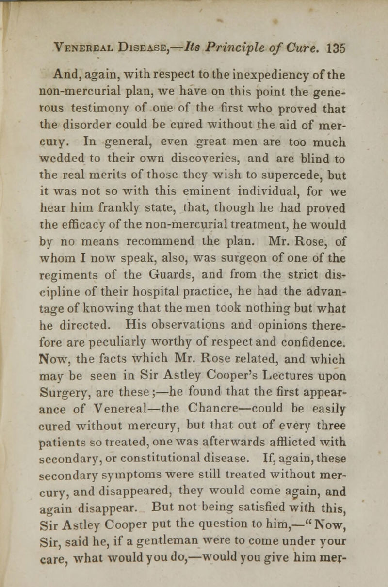 And, again, with respect to the inexpediency of the non-mercurial plan, we have on this point the gene- rous testimony of one of the first who proved that the disorder could be cured without the aid of mer- cury. In general, even great men are too much wedded to their own discoveries, and are blind to the real merits of those they wish to supercede, but it was not so with this eminent individual, for we hear him frankly state, (hat, though he had proved the efficacy of the non-mercurial treatment, he would by no means recommend the plan. Mr. Rose, of whom I now speak, also, was surgeon of one of the regiments of the Guards, and from the strict dis- cipline of their hospital practice, he had the advan- tage of knowing that the men took nothing but what he directed. His observations and opinions there- fore are peculiarly worthy of respect and confidence. Now, the facts which Mr. Rose related, and which may be seen in Sir Astley Cooper's Lectures upon Surgery, are these;—he found that the first appear- ance of Venereal—the Chancre—could be easily cured without mercury, but that out of every three patients so treated, one was afterwards afflicted with secondary, or constitutional disease. If, again, these secondary symptoms were still treated without mer- cury, and disappeared, they would come again, and again disappear. But not being satisfied with this, Sir Astley Cooper put the question to him,—Now, Sir, said he, if a gentleman were to come under your care, what would you do,—would you give him mer-