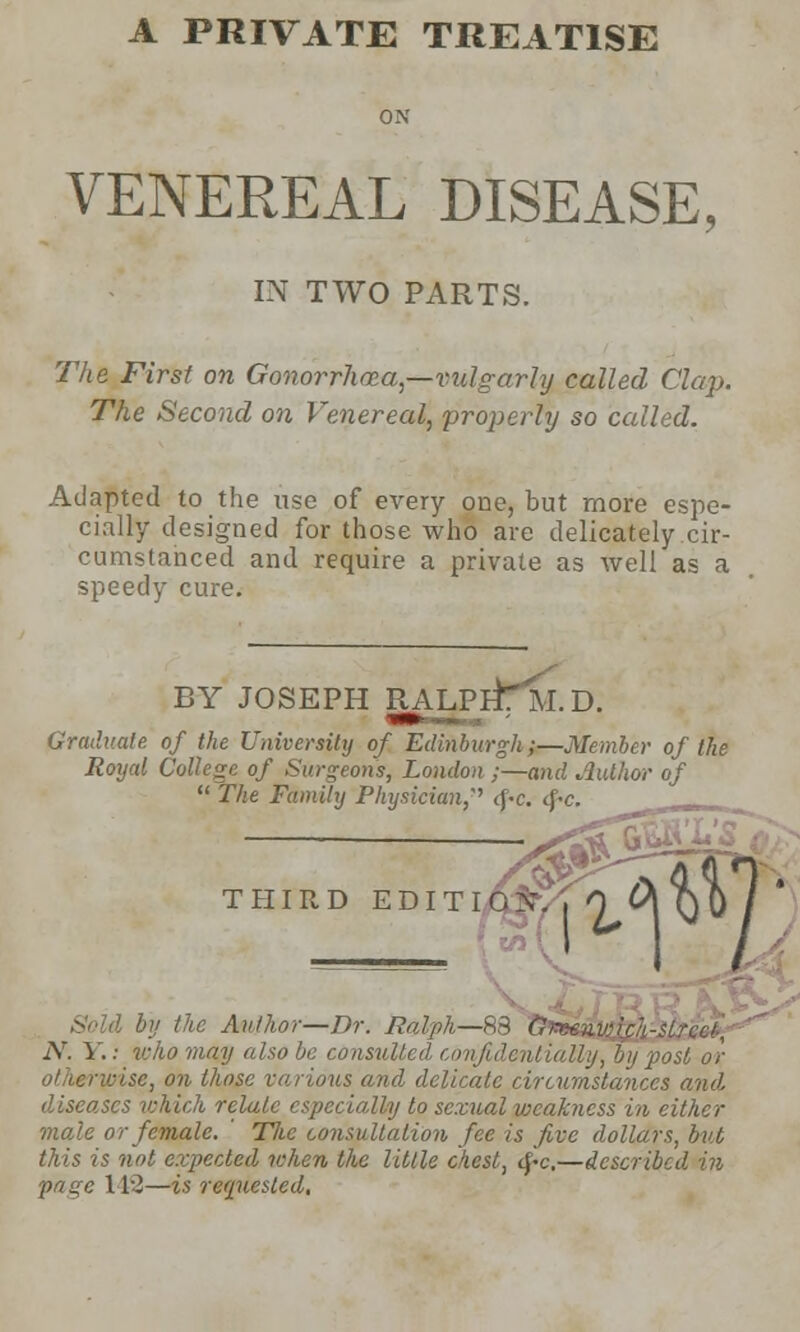 ON VENEREAL DISEASE, IN TWO PARTS. The First on Gonorrhoea—vulgarly called Clap. The Second on Venereal, properly so called. Adapted to the use of every one, but more espe- cially designed for those who are delicately cir- cumstanced and require a private as well as a speedy cure. BY JOSEPH RAJjjrfTM.D. Graduate, of the University of Edinburgh;—Member of the Royal College of Surgeons, London ;—and Author of  The Family Physician,'' <pc. <f-c. THIRD EDIT I by the Author—Dr. Ralph—83 N.Y.: who may also be consul ntially, by post or ot ierwise, on those various and delicate circumstances anil diseases which relate especially to sexual weakness in either male or female. The consultation fee is five dollars, but this is not expected when the Utile chest, tf-c,—described in page 112—is requested.