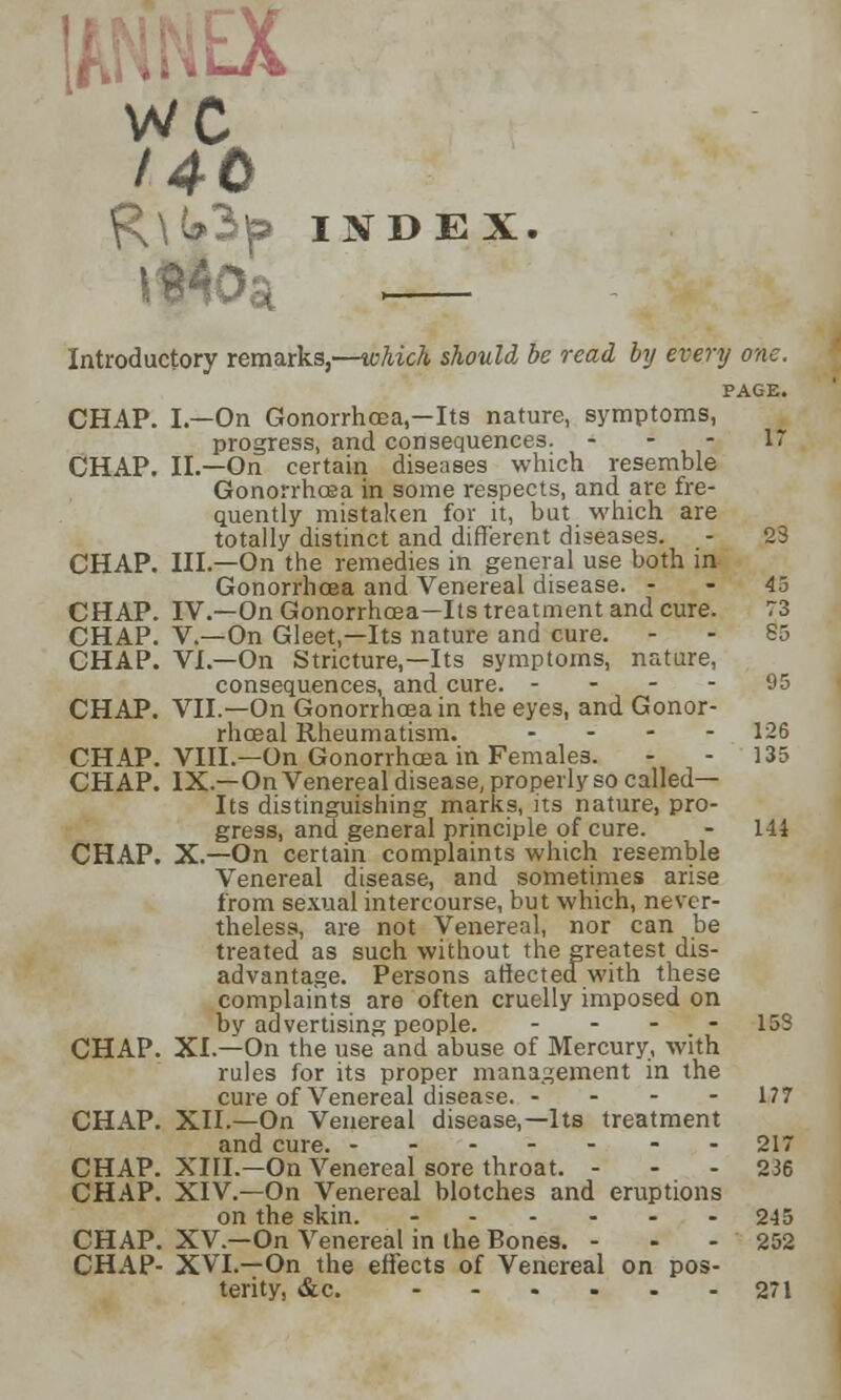 wc Ru INDEX Introductory remarks,—which should be read by every one. PAGE. CHAP. I—On Gonorrhoea,—Its nature, symptoms, progress, and consequences. - - - 17 CHAP. II.—On certain diseases which resemble Gonorrhoea in some respects, and are fre- quently mistaken for it, but which are totally distinct and different diseases. - 23 CHAP. III.—On the remedies in general use both in Gonorrhoea and Venereal disease. 45 CHAP. IV.—On Gonorrhoea—Its treatment and cure. 73 CHAP. V.—On Gleet,—Its nature and cure. - - 85 CHAP. VI.—On Stricture,—Its symptoms, nature, consequences, and cure. - - - - 95 CHAP. VII.—On Gonorrhoea in the eyes, and Gonor- rhoeal Rheumatism. .... 126 CHAP. VIII.—On Gonorrhoea in Females. - - 135 CHAP. IX—On Venereal disease, properly so called— Its distinguishing marks, its nature, pro- gress, and general principle of cure. - 144 CHAP. X.—On certain complaints which resemble Venereal disease, and sometimes arise from sexual intercourse, but which, never- theless, are not Venereal, nor can be treated as such without the greatest dis- advantage. Persons arlectea with these complaints are often cruelly imposed on by advertising people. ... - 15S CHAP. XI.—On the use and abuse of Mercury, with rules for its proper management in the cure of Venereal disease. 177 CHAP. XII.—On Venereal disease,—Its treatment and cure. ----- - - 217 CHAP. XIII.—On Venereal sore throat. - - - 236 CHAP. XIV.—On Venereal blotches and eruptions on the skin. - - - - - -245 CHAP. XV.—On Venereal in the Bones. - - - 252 CHAP- XVI—On the effects of Venereal on pos- terity, &c. 271