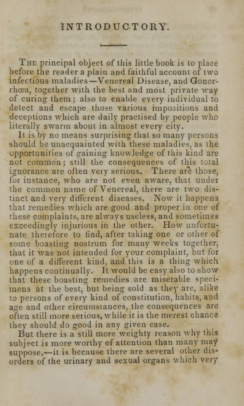 INTRODUCTORY. The principal object of this little book is to place before the reader a plain and faithful account of two infectious maladies—Venereal Disease, and Gonor- rhoea, together with the best and most private way of curing them; also to enable every individual to detect and escape those various impositions and deceptions which are daily practised by people who literally swarm about in almost every city. It is by no means surprising that so many persons should be unacquainted with these maladies, as the opportunities of gaining knowledge of this kind are not common; still the consequences of this total ignorance are often very serious. There are those, for instance, who are not even aware, that under the common name of Venereal, there are two dis- tinct and very different diseases. Now it happens that remedies which are good and proper in one of these complaints, are always useless, and sometimes exceedingly injurious in the other. How unfortu- nate therefore to find, after taking one or other of some boasting nostrum for many weeks together, that it was not intended for your complaint, but for one of a different kind, and this is a thing which happens continually. It would be easy also to show that these boasting remedies are miserable speci- mens at the best, but being sold as they are, alike to persons of every kind of constitution, habits, and age and other circumstances, the consequences are often still more serious, while it is the merest chance they should do good in any given case. But there is a still more weighty reason why this subject is more worthy of attention than many may suppose,—it is because there are several other dis- orders of the urinary and sexual organs which very