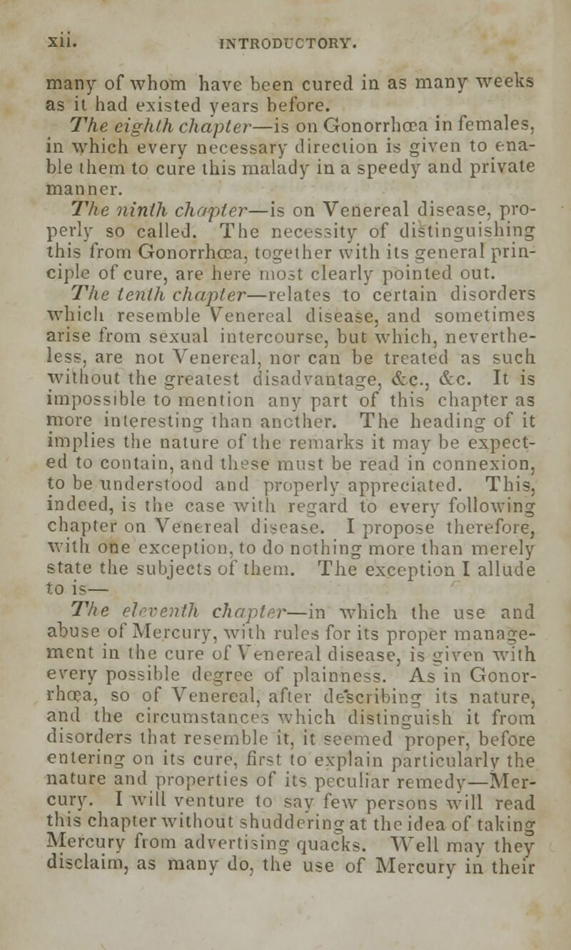 many of whom have been cured in as many weeks as it had existed years before. The eighth chapter—is on Gonorrhoea in females, in which every necessary direction is given to ena- ble ihem to cure this malady in a speedy and private manner. The ninth chapter—is on Venereal disease, pro- perly so called. The necessity of distinguishing this from Gonorrhoea, together with its general prin- ciple of cure, are here most clearly pointed out. The tenth chapter—relates to certain disorders which resemble Venereal disease, and sometimes arise from sexual intercourse, but which, neverthe- less, are not Venereal, nor can be treated as such without the greatest disadvantage, &c, &c. It is impossible to mention any part of this chapter as more interesting than another. The heading of it implies the nature of the remarks it may be expect- ed to contain, and these must be read in connexion, to be understood and properly appreciated. This, indeed, is the case with regard to every following chapter on Venereal disease, I propose therefore, with one exception, to do nothing more than merely state the subjects of them. The exception I allude to is— The eleventh chapter—in which the use and abuse of Mercury, with rules for its proper manage- ment in the cure of Venereal disease, is given with every possible degree of plainness. As in Gonor- rhoea, so of Venereal, after describing its nature, and the circumstances which distinguish it from disorders that resemble it, it seemed proper, before entering on its cure, first to explain particularly the nature and properties of its peculiar remedy—Mer- cury. I will venture to say few persons will read this chapter without shuddering at the idea of taking Mercury from advertising quacks. Well may they disclaim, as many do, the use of Mercury in their