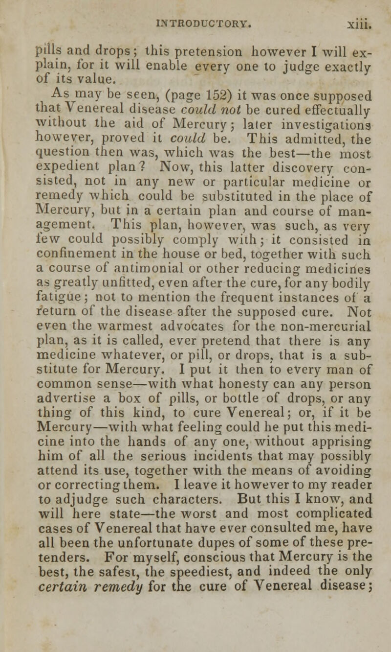 pills and drops; this pretension however I will ex- plain, for it will enable every one to judge exactly of its value. As may be seen, (page 152) it was once supposed that Venereal disease could not be cured effectually without the aid of Mercury; later investigations however, proved it could be. This admitted, the question then was, which was the best—the most expedient plan? Now, this latter discovery con- sisted, not in any new or particular medicine or remedy which could be substituted in the place of Mercury, but in a certain plan and course of man- agement. This plan, however, was such, as very few could possibly comply with; it consisted in confinement in the house or bed, together with such a course of antimonial or other reducing medicines as greatly unfitted, even after the cure, for any bodily fatigue j not to mention the frequent instances of a return of the disease after the supposed cure. Not even the warmest advocates for the non-mercurial plan, as it is called, ever pretend that there is any medicine whatever, or pill, or drops, that is a sub- stitute for Mercury. I put it then to every man of common sense—with what honesty can any person advertise a box of pills, or bottle of drops, or any thing of this kind, to cure Venereal; or, if it be Mercury—with what feeling could he put this medi- cine into the hands of any one, without apprising him of all the serious incidents that may possibly attend its use, together with the means of avoiding or correcting them. 1 leave it however to my reader to adjudge such characters. But this I know, and will here state—the worst and most complicated cases of Venereal that have ever consulted me, have all been the unfortunate dupes of some of these pre- tenders. For myself, conscious that Mercury is the best, the safest, the speediest, and indeed the only certain remedy for the cure of Venereal disease;