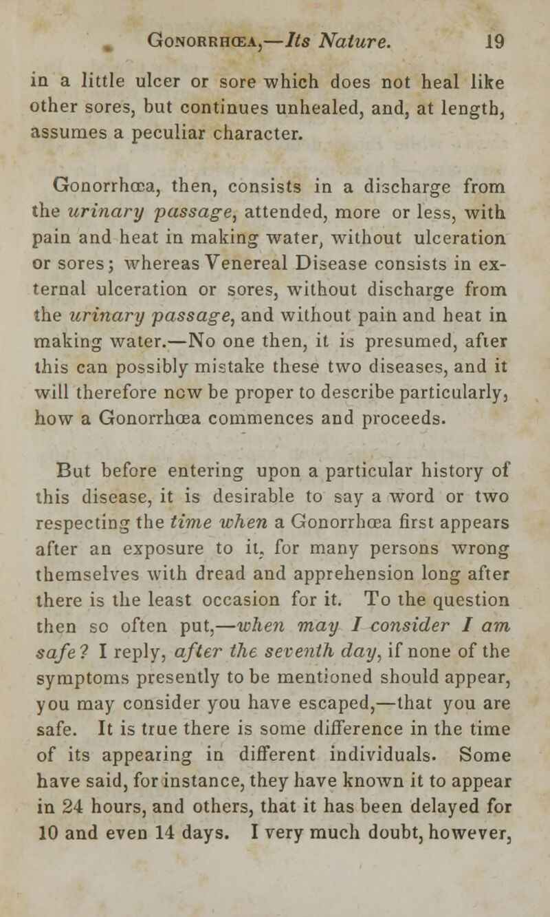 in a little ulcer or sore which does not heal like other sores, but continues unhealed, and, at length, assumes a peculiar character. Gonorrhoea, then, consists in a discharge from the urinary passage, attended, more or less, with pain and heat in making water, without ulceration or sores j whereas Venereal Disease consists in ex- ternal ulceration or sores, without discharge from the urinary passage, and without pain and heat in making water.—No one then, it is presumed, after this can possibly mistake these two diseases, and it will therefore new be proper to describe particularly, how a Gonorrhoea commences and proceeds. But before entering upon a particular history of this disease, it is desirable to say a word or two respecting the time when a Gonorrhoea first appears after an exposure to it, for many persons wrong themselves with dread and apprehension long after there is the least occasion for it. To the question then so often put,—when may I consider I am safe 7 I reply, after the seventh day, if none of the symptoms presently to be mentioned should appear, you may consider you have escaped,—that you are safe. It is true there is some difference in the time of its appealing in different individuals. Some have said, for instance, they have known it to appear in 24 hours, and others, that it has been delayed for 10 and even 14 days. I very much doubt, however,