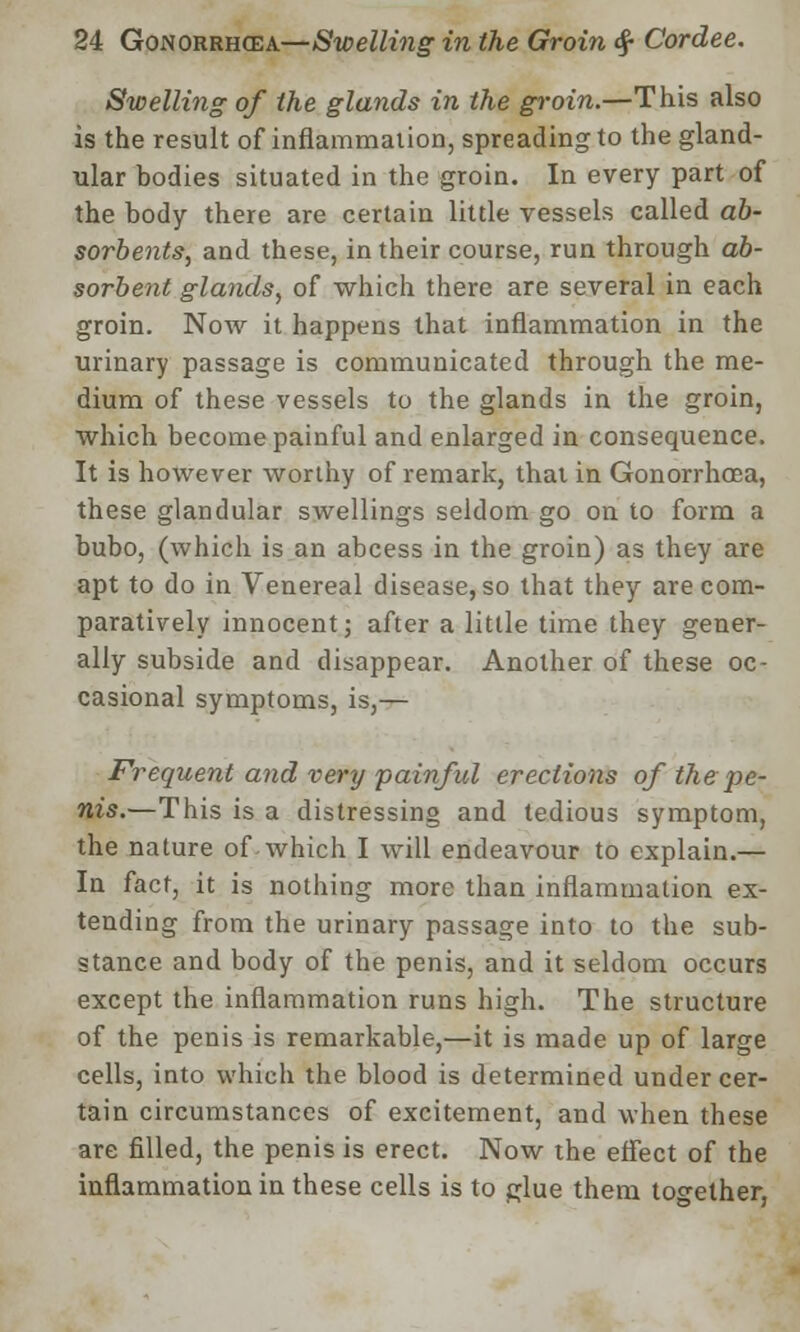 Swelling of the glands in the groin.—This also is the result of inflammation, spreading to the gland- ular bodies situated in the groin. In every part of the body there are certain little vessels called ab- sorbents, and these, in their course, run through ab- sorbent glands, of which there are several in each groin. Now it happens that inflammation in the urinary passage is communicated through the me- dium of these vessels to the glands in the groin, which become painful and enlarged in consequence. It is however worthy of remark, that in Gonorrhoea, these glandular swellings seldom go on to form a bubo, (which is an abcess in the groin) as they are apt to do in Venereal disease, so that they are com- paratively innocent j after a little time they gener- ally subside and disappear. Another of these oc- casional symptoms, is,— Frequent and very painful erections of the pe- nis.—This is a distressing and tedious symptom, the nature of which I will endeavour to explain.— In fact, it is nothing more than inflammation ex- tending from the urinary passage into to the sub- stance and body of the penis, and it seldom occurs except the inflammation runs high. The structure of the penis is remarkable,—it is made up of large cells, into which the blood is determined under cer- tain circumstances of excitement, and when these are filled, the penis is erect. Now the effect of the inflammation in these cells is to glue them together,