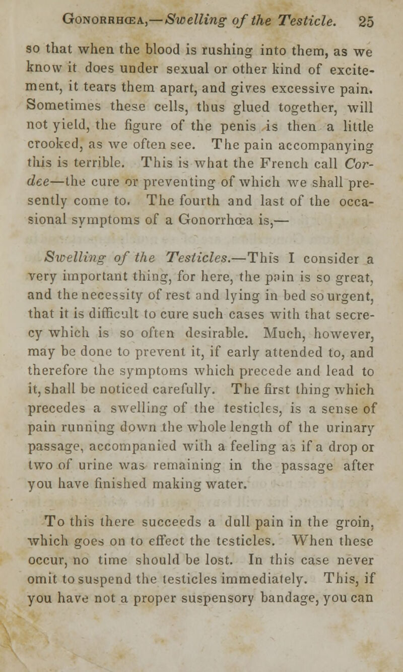 so that when, the blood is rushing into them, as we know it does under sexual or other kind of excite- ment, it tears them apart, and gives excessive pain. Sometimes these cells, thus glued together, will not yield, the figure of the penis is then a little crooked, as we often see. The pain accompanying this is terrible. This is what the French call Cor- dee—the cure or preventing of which we shall pre- sently come to. The fourth and last of the occa- sional symptoms of a Gonorrhoea is,— Swelling of the Testicles.—This I consider a very important thing, for here, the p;>in is so great, and the necessity of rest and lying in bed so urgent, that it is difficult to cure such cases with that secre- cy which is so often desirable. Much, however, may be done to prevent it, if early attended to, and therefore the symptoms which precede and lead to it, shall be noticed carefully. The first thing which precedes a swelling of the testicles, is a sense of pain running down the whole length of the urinary passage, accompanied with a feeling as if a drop or two of urine was remaining in the passage after you have finished making water. To this there succeeds a dull pain in the groin, which goes on to effect the testicles. When these occur, no time should be lost. In this case never omit to suspend the testicles immediately. This, if you have not a proper suspensory bandage, you can