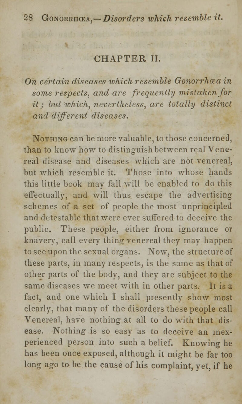 CHAPTER II. On certain diseases which resemble Gonorrhoea in some respects, and are frequently mistaken for it; but which, nevertheless, are totally distinct and different diseases. Nothing can be more valuable, to those concerned, than to know how to distinguish between real Vene- real disease and diseases which are not venereal, but which resemble it. Those into whose hands this little book may fall Avill be enabled to do this effectually, and will thus escape the advertising schemes of a set of people the most unprincipled and detestable that were ever suffered to deceive the public. These people, either from ignorance or knavery, call every thing venereal they may happen to see upon the sexual organs. Now, the structure of these parts, in many respects, is the same as that of other parts of the body, and they are subject to the same diseases Ave meet with in other parts. It is a fact, and one which I shall presently show most clearly, that many of the disorders these people call Venereal, have nothing at all to do with that dis- ease. Nothing is so easy as to deceive an inex- perienced person into such a belief. Knowing he has been once exposed, although it might be far too long ago to be the cause of his complaint, yet, if he