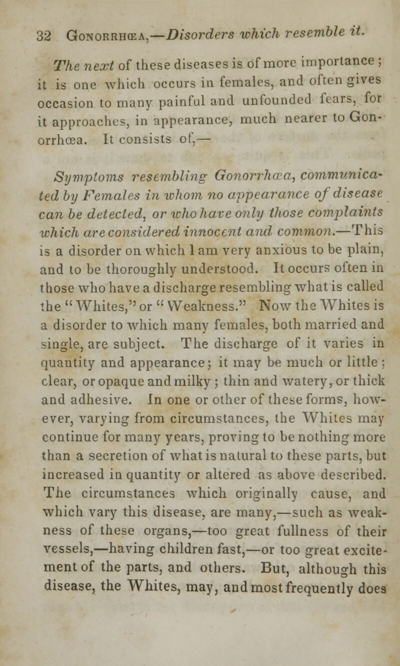 The next of these diseases is of more importance ; it is one which occurs in females, and often gives occasion to many painful and unfounded fears, for it approaches, in appearance, much nearer to Gon- orrhoea. It consists of,— Symptoms resembling Gonorrhoea, communica- ted by Females in whom no appearance of disease can be detected, or who have only those complaints which are considered innocent and common.—This is a disorder on which 1 am very anxious to be plain, and to be thoroughly understood. It occurs often in those who have a discharge resembling what is called the  Whites, or  Weakness. Now the Whites is a disorder to which many females, both married and single, are subject. The discharge of it varies in quantity and appearance; it may be much or little ; clear, or opaque and milky; thin and watery, or thick and adhesive. In one or other of these forms, how- ever, varying from circumstances, the Whites may continue for many years, proving to be nothing more than a secretion of what is natural to these parts, but increased in quantity or altered as above described. The circumstances which originally cause, and which vary this disease, are many,—such as weak- ness of these organs,—too great fullness of their vessels,—having children fast,—or too great excite- ment of the parts, and others. But, although this disease, the Whites, may, and most frequently does