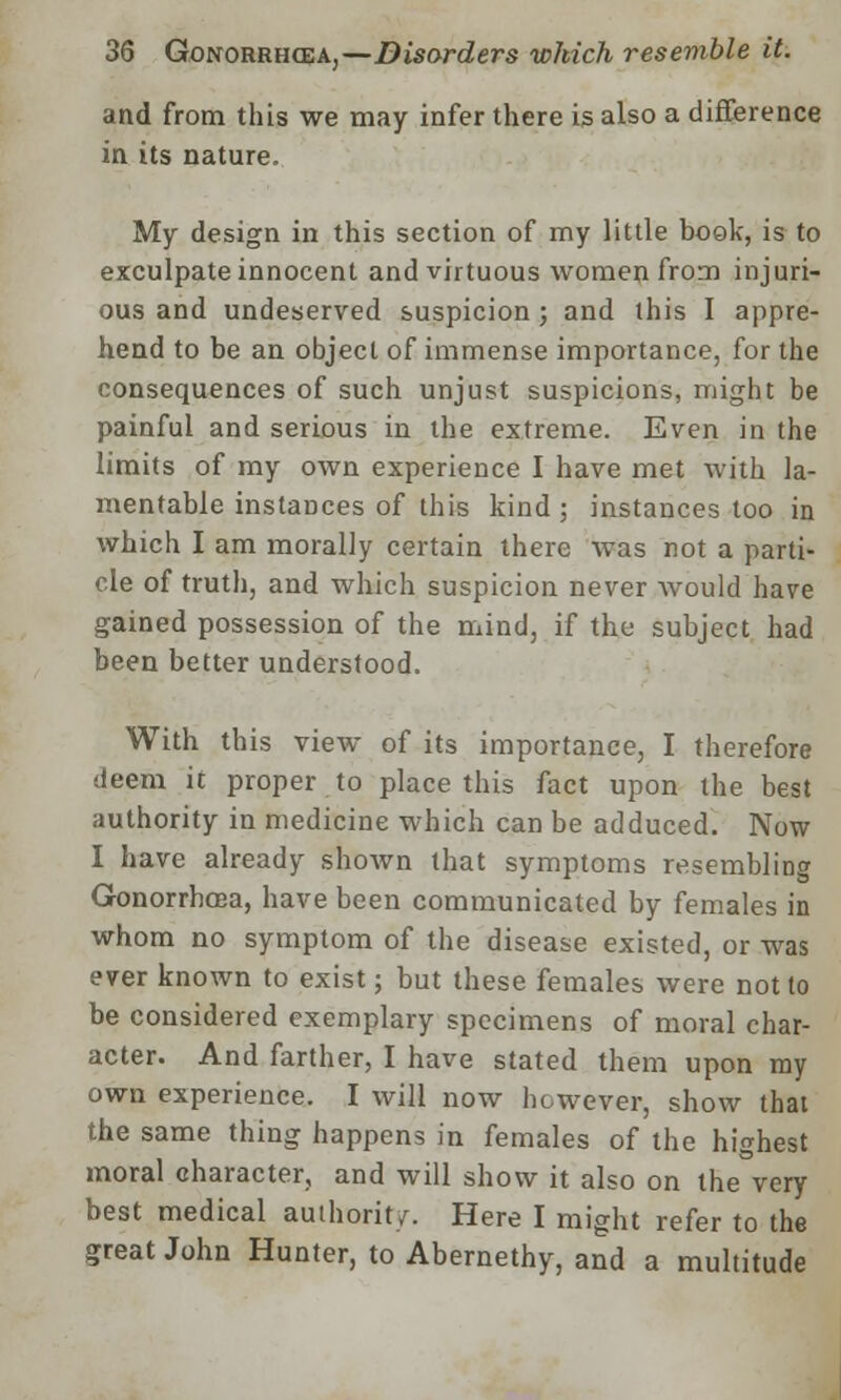 and from this we may infer there is also a difference in its nature. My design in this section of my little book, is to exculpate innocent and virtuous women from injuri- ous and undeserved suspicion ; and this I appre- hend to be an object of immense importance, for the consequences of such unjust suspicions, might be painful and serious in the extreme. Even in the limits of my own experience I have met with la- mentable instances of this kind; instances too in which I am morally certain there was not a parti- cle of truth, and which suspicion never would have gained possession of the mind, if the subject had been better understood. With this view of its importance, I therefore deem it proper to place this fact upon the best authority in medicine which can be adduced. Now I have already shown that symptoms resembling Gonorrhoea, have been communicated by females in whom no symptom of the disease existed, or was ever known to exist; but these females were not to be considered exemplary specimens of moral char- acter. And farther, I have stated them upon my own experience. I will now however, show that the same thing happens in females of the highest moral character, and will show it also on the very best medical authority. Here I might refer to the great John Hunter, to Abernethy, and a multitude