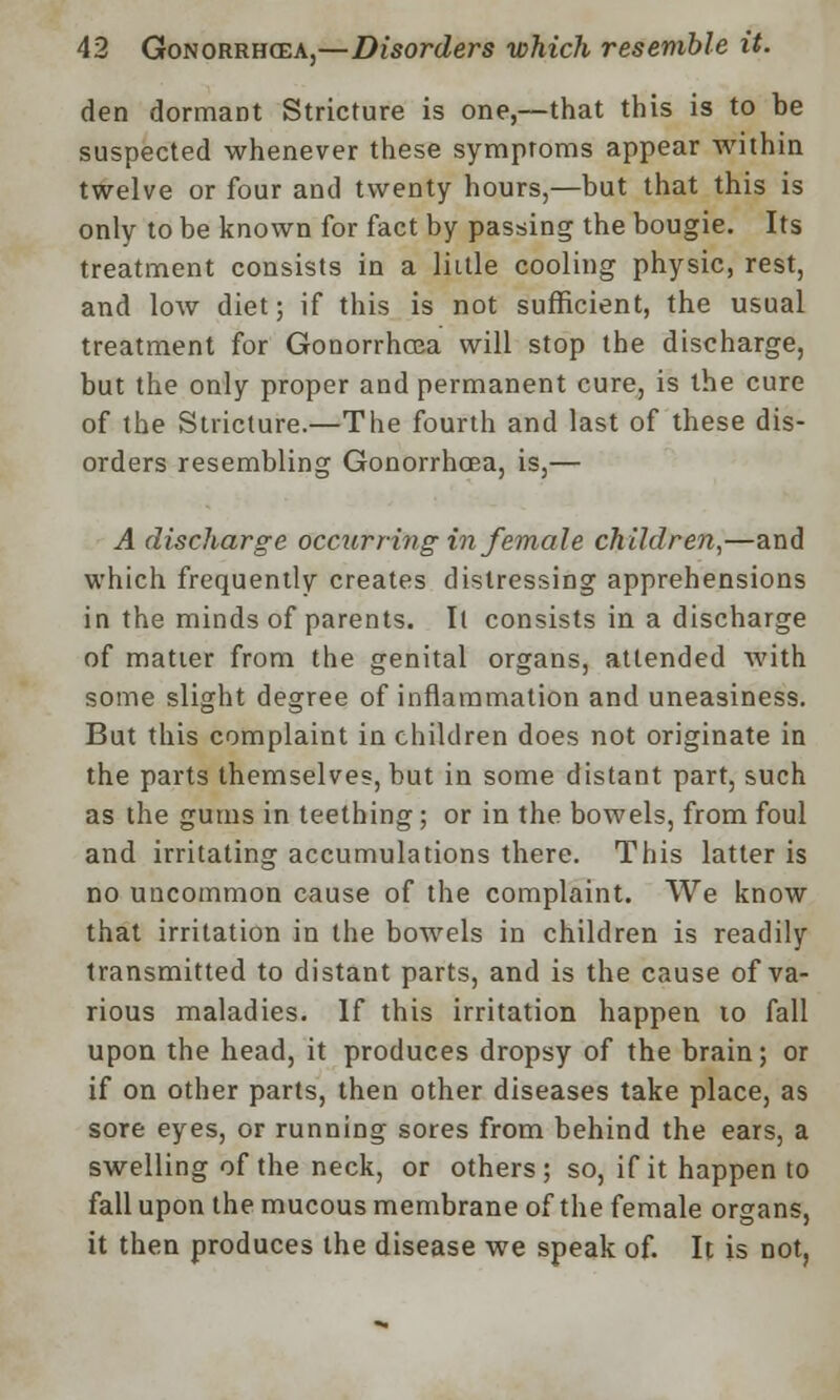 den dormant Stricture is one,—that this is to he suspected whenever these symptoms appear within twelve or four and twenty hours,—but that this is only to be known for fact by passing the bougie. Its treatment consists in a little cooling physic, rest, and low diet; if this is not sufficient, the usual treatment for Gonorrhoea will stop the discharge, but the only proper and permanent cure, is the cure of the Stricture.—The fourth and last of these dis- orders resembling Gonorrhoea, is,— A discharge occurring in female children,—and which frequently creates distressing apprehensions in the minds of parents. Il consists in a discharge of matter from the genital organs, attended with some slight degree of inflammation and uneasiness. But this complaint in children does not originate in the parts themselves, but in some distant part, such as the gums in teething; or in the bowels, from foul and irritating accumulations there. This latter is no uncommon cause of the complaint. We know that irritation in the bowels in children is readily transmitted to distant parts, and is the cause of va- rious maladies. If this irritation happen to fall upon the head, it produces dropsy of the brain; or if on other parts, then other diseases take place, as sore eyes, or running sores from behind the ears, a swelling of the neck, or others; so, if it happen to fall upon the mucous membrane of the female organs, it then produces the disease we speak of. It is not,