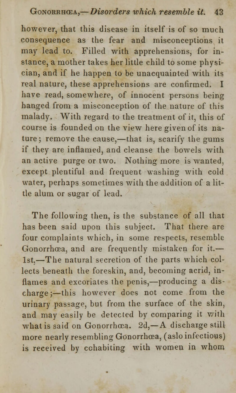 however, that this disease in itself is of so much consequence as the fear and misconceptions it may lead to. Filled with apprehensions, for in- stance, a mother takes her little child to some physi- cian, and if he happen to be unacquainted with its real nature, these apprehensions are confirmed. I have read, somewhere, of innocent persons being hanged from a misconception of the nature of this malady. With regard to the treatment of it, this of course is founded on the view here given of its na- ture; remove the cause,—that is, scarify the gums if they are inflamed, and cleanse the bowels with an active purge or two. Nothing more is wanted, except plentiful and frequent washing with cold water, perhaps sometimes with the addition of a lit- tle alum or sugar of lead. The following then, is the substance of all that has been said upon this subject. That there are four complaints which, in some respects, resemble Gonorrhoea, and are frequently mistaken for it.— 1st,—The natural secretion of the parts which col- lects beneath the foreskin, and, becoming acrid, in- flames and excoriates the penis,—producing a dis- charge;—this however does not come from the urinary passage, but from the surface of the skin, and may easily be detected by comparing it with what is said on Gonorrhoea. 2d,—A discharge still more nearly resembling Gonorrhoea, (aslo infectious) is received by cohabiting with women in whom