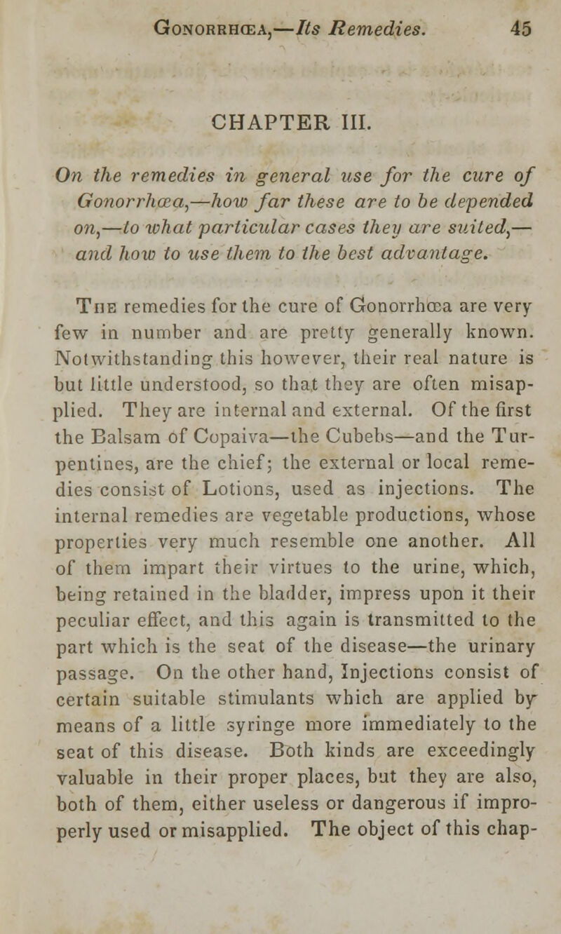 CHAPTER III. On the remedies in general use for the cure of Gonorrhoea,—how far these are to be depended on,—to what particular cases they are suited,— and how to use them to the best advantage. The remedies for the cure of Gonorrhoea are very few in number and are pretty generally known. Notwithstanding this however, their real nature is but little understood, so that they are often misap- plied. They are internal and external. Of the first the Balsam of Copaiva—the Cubebs—and the Tur- pentines, are the chief; the external or local reme- dies consist of Lotions, used as injections. The internal remedies are vegetable productions, whose properties very much resemble one another. All of them impart their virtues to the urine, which, being retained in the bladder, impress upon it their peculiar effect, and this again is transmitted to the part which is the seat of the disease—the urinary passage. On the other hand, Injections consist of certain suitable stimulants which are applied by means of a little syringe more immediately to the seat of this disease. Both kinds are exceedingly valuable in their proper places, but they are also, both of them, either useless or dangerous if impro- perly used or misapplied. The object of this chap-