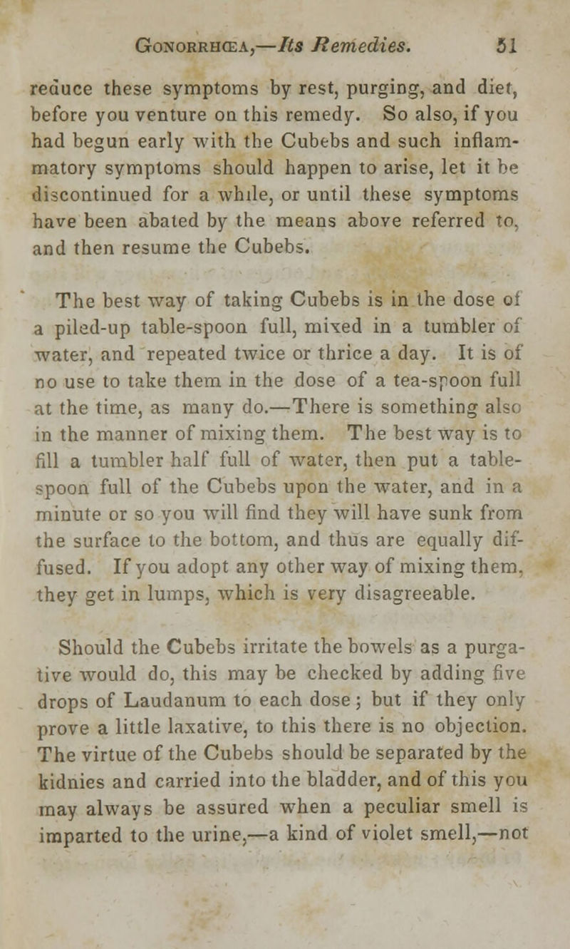 reduce these symptoms by rest, purging, and diet, before you venture on this remedy. So also, if you had begun early with the Cubebs and such inflam- matory symptoms should happen to arise, let it be discontinued for a while, or until these symptoms have been abated by the means above referred to, and then resume the Cubebs. The best way of taking Cubebs is in the dose oi a piled-up table-spoon full, mixed in a tumbler of water, and repeated twice or thrice a day. It is of no use to take them in the dose of a tea-spoon full at the time, as many do.—There is something also in the manner of mixing them. The best way is to fill a tumbler half full of water, then put a table- spoon full of the Cubebs upon the water, and in a minute or so you will find they will have sunk from the surface to the bottom, and thus are equally dif- fused. If you adopt any other way of mixing them, they get in lumps, which is very disagreeable. Should the Cubebs irritate the bowels as a purga- tive would do, this may be checked by adding five drops of Laudanum to each dose; but if they only prove a little laxative, to this there is no objection. The virtue of the Cubebs should be separated by the kidnies and carried into the bladder, and of this you may always be assured when a peculiar smell is imparted to the urine,—a kind of violet smell,—not