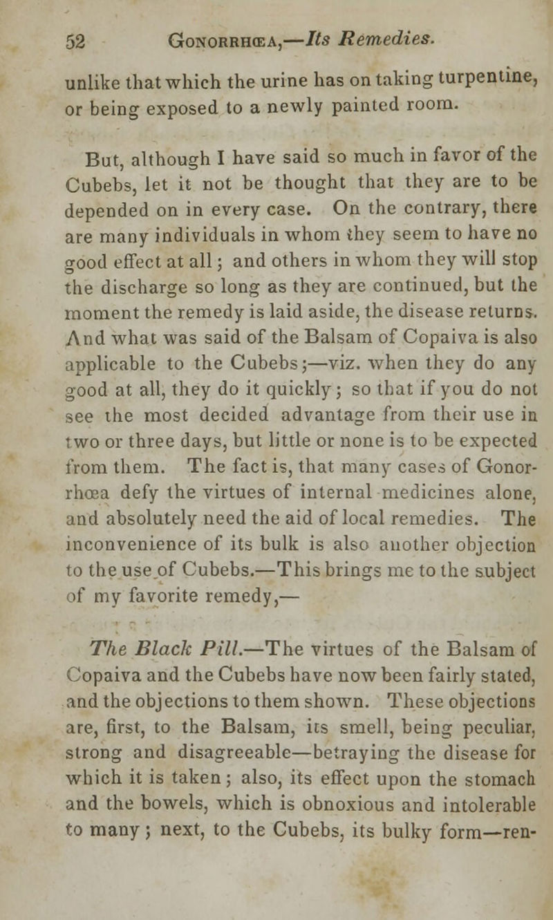 unlike that which the urine has on taking turpentine, or being exposed to a newly painted room. But, although I have said so much in favor of the Cubebs, let it not be thought that they are to be depended on in every case. On the contrary, there are many individuals in whom they seem to have no good effect at all; and others in whom they will stop the discharge so long as they are continued, but the moment the remedy is laid aside, the disease returns. And what was said of the Balsam of Copaiva is also applicable to the Cubebs;—viz. when they do any good at all, they do it quickly; so that if you do not see the most decided advantage from their use in two or three days, but little or none is to be expected from them. The fact is, that many cases of Gonor- rhoea defy the virtues of internal medicines alone, and absolutely need the aid of local remedies. The inconvenience of its bulk is also another objection to the useof Cubebs.—This brings me to the subject of my favorite remedy,— The Black Pill.—The virtues of the Balsam of Copaiva and the Cubebs have now been fairly stated, and the objections to them shown. These objections are, first, to the Balsam, its smell, being peculiar, strong and disagreeable—betraying the disease for which it is taken; also, its effect upon the stomach and the bowels, which is obnoxious and intolerable to many; next, to the Cubebs, its bulky form—ren-