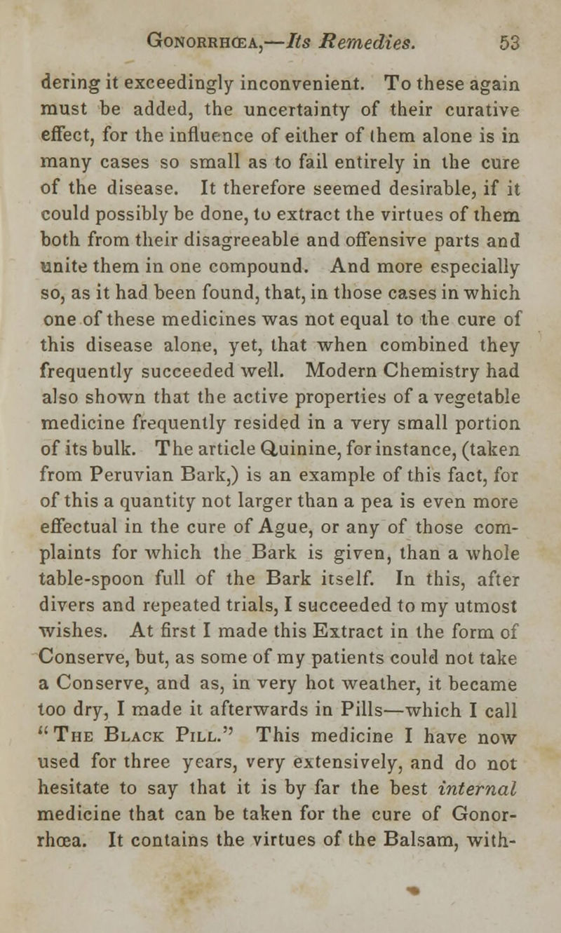 dering it exceedingly inconvenient. To these again must be added, the uncertainty of their curative effect, for the influence of either of (hem alone is in many cases so small as to fail entirely in the cure of the disease. It therefore seemed desirable, if it could possibly be done, to extract the virtues of them both from their disagreeable and offensive parts and unite them in one compound. And more especially so, as it had been found, that, in those cases in which one of these medicines was not equal to the cure of this disease alone, yet, that when combined they frequently succeeded well. Modern Chemistry had also shown that the active properties of a vegetable medicine frequently resided in a very small portion of its bulk. The article Quinine, for instance, (taken from Peruvian Bark,) is an example of this fact, for of this a quantity not larger than a pea is even more effectual in the cure of Ague, or any of those com- plaints for which the Bark is given, than a whole table-spoon full of the Bark itself. In this, after divers and repeated trials, I succeeded to my utmost wishes. At first I made this Extract in the form of Conserve, but, as some of my patients could not take a Conserve, and as, in very hot weather, it became too dry, I made it afterwards in Pills—which I call The Black Pill.'' This medicine I have now used for three years, very extensively, and do not hesitate to say that it is by far the best internal medicine that can be taken for the cure of Gonor- rhoea. It contains the virtues of the Balsam, with-