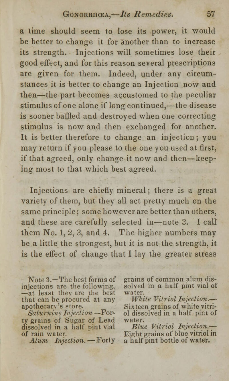 a lime should seem to lose its power, it would be better to change it for another than to increase its strength. Injections will sometimes lose their good effect, and for this reason several prescriptions are given for them. Indeed, under any circum- stances it is better to change an Injection now and then—the part becomes accustomed to the peculiar stimulus of one alone if long continued,—the disease is sooner baffled and destroyed when one correcting stimulus is now and then exchanged for another. It is better therefore to change an injection ; you may return if you please to the one you used at first, if that agreed, only change it now and then—keep- ing most to that which best agreed. Injections are chiefly mineral; there is a great variety of them, but they all act pretty much on the same principle; some however are better than others, and these are carefully selected in—note 3. I call them No. 1, 2, 3, and 4. The higher numbers may be a little the strongest, but it is not the strength, it is the effect of change that I lay the greater stress Note 3.—The best forms of grains of common alum dis- mjections are the following, solved in a half pint vial of —at least they are the best water, that can be procured at any White Vitriol Injection.— apothecarv's store. Sixteen grains of white vitri- Saturnine Injection —For' ol dissolved in a half pint of ty grains of Sugar of Lead water. _ , . dissolved in a half pint vial Blue Vitriol Injection.— of rain water. Eight grains of blue vitriol in Alum Injection. — Forly a half pint bottle of water.