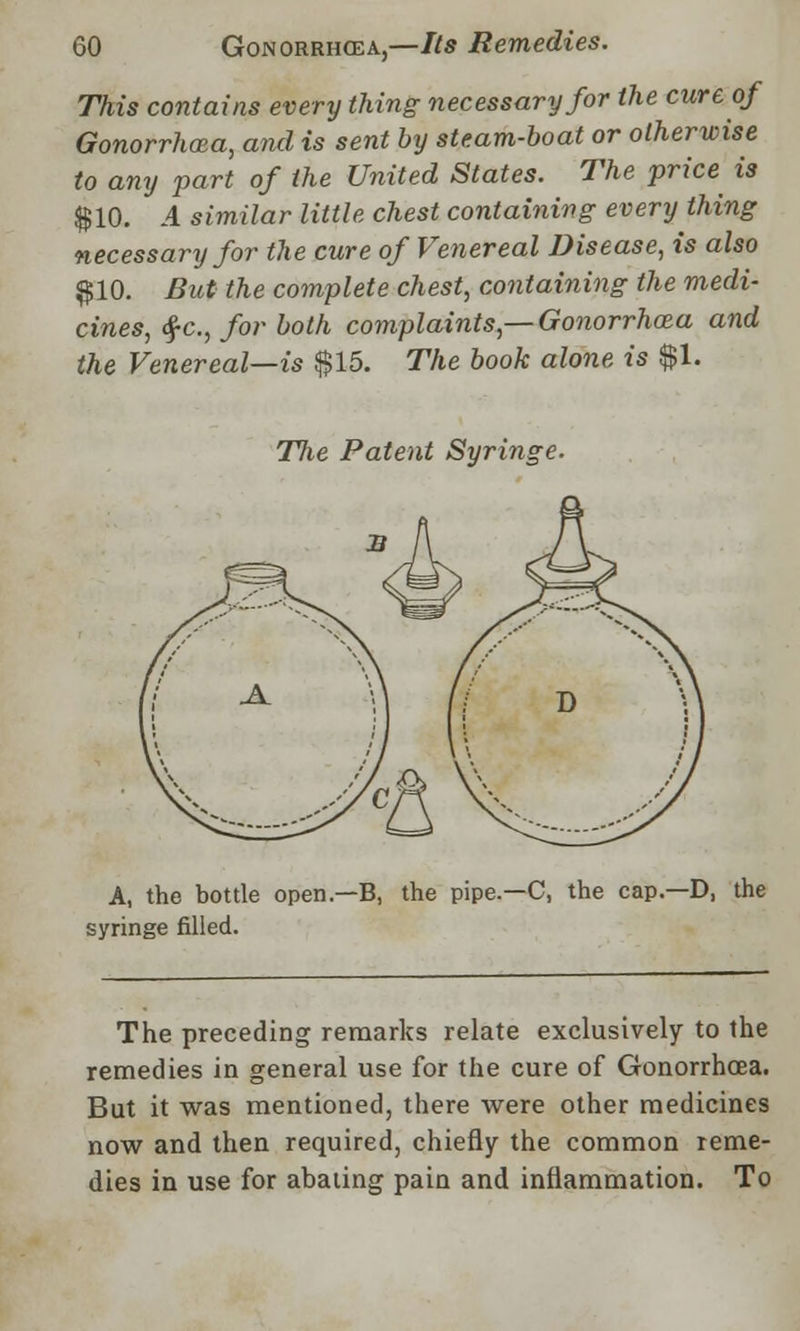 This contains every thing necessary for the cure of Gonorrhoea, and is sent by steam-boat or otherwise to any part of the United States. The price is $10. 4 similar little chest containing every thing necessary for the cure of Venereal Disease, is also $10. But the complete chest, containing the medi- cines, $c, for both complaints,— Gonorrhoea and the Venereal—is $15. The book alone is $1. The Patent Syringe. A, the bottle open.—B, the pipe.—C, the cap.—D, the syringe filled. The preceding remarks relate exclusively to the remedies in general use for the cure of Gonorrhoea. But it was mentioned, there were other medicines now and then required, chiefly the common reme- dies in use for abating pain and inflammation. To