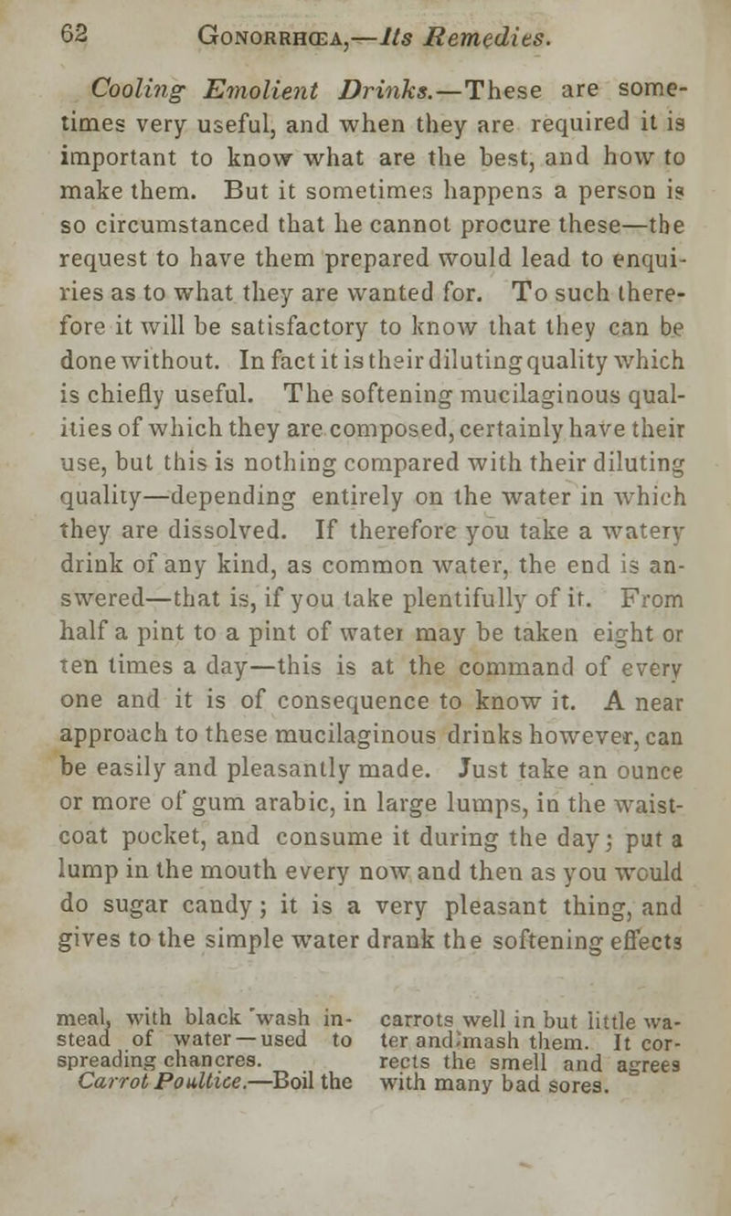 Cooling Emolient Drinks.—These are some- times very useful, and when they are required it is important to know what are the best, and how to make them. But it sometimes happens a person i? so circumstanced that he cannot procure these—the request to have them prepared would lead to enqui- ries as to what they are wanted for. To such there- fore it will be satisfactory to know that they can be done without. In fact it is their diluting quality which is chiefly useful. The softening mucilaginous qual- ities of which they are composed, certainly have their use, but this is nothing compared with their diluting quality—depending entirely on the water in which they are dissolved. If therefore you take a watery drink of any kind, as common water, the end is an- swered—that is, if you take plentifully of ir. From half a pint to a pint of water may be taken eight or ten times a day—this is at the command of every one and it is of consequence to know it. A near approach to these mucilaginous drinks however, can be easily and pleasantly made. Just take an ounce or more of gum arabic, in large lumps, in the waist- coat pocket, and consume it during the day; put a lump in the mouth every now and then as you would do sugar candy; it is a very pleasant thing, and gives to the simple water drank the softening effects meal, with black 'wash in- carrots well in but little wa- stead of water —used to ter and-'mash them. It cor- spreading chancres. rects the smell and agree9 Carrot, Poultice.—Boil the with many bad sores.