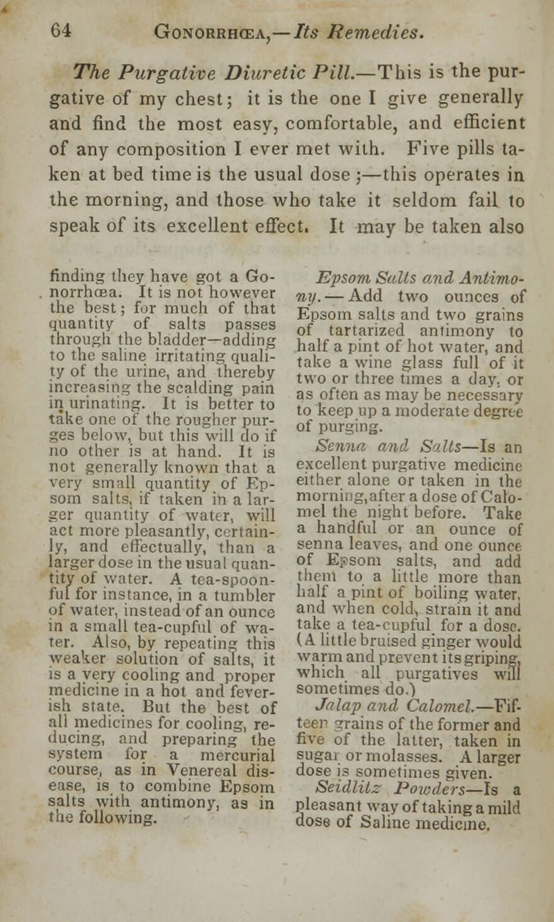 The Purgative Diuretic Pill.—This is the pur- gative of my chest; it is the one I give generally and find the most easy, comfortable, and efficient of any composition I ever met with. Five pills ta- ken at bed time is the usual dose ;—this operates in the morning, and those who take it seldom fail to speak of its excellent effect. It may be taken also finding they have got a Go- norrhoea. It is not however the best; for much of that quantity of salts passes through the bladder—adding to the saline irritating quali- ty of the urine, and thereby increasing the scalding pain in urinating. It is better to take one of the rougher pur- ges below, but this will do if no other is at hand. It is not generally known that a very small quantity of Ep- som salts, if taken in a lar- ger quantity of water, will act more pleasantly, certain- ly, and effectually, than a larger dose in the usual quan- tity of water. A tea-spoon- ful for instance, in a tumbler of water, instead of an ounce in a small tea-cupful of wa- ter. Also, by repeating this weaker solution of salts, it is a very cooling and proper medicine in a hot and fever- ish state. But the best of all medicines for cooling, re- ducing, and preparing the system for a mercurial course, as in Venereal dis- ease, is to combine Epsom salts with antimony, as in the following. Epsom Salts and Antimo- ny.— Add two ounces of Epsom salts and two grains of tartarized antimony to half a pint of hot water, and take a wine glass full of it two or three times a day. or as often as may be necessary to Iteep up a moderate degree of purging. Senna anil Salts—Is an excellent purgative medicine either alone or taken in the morning, after a dose of Calo- mel the night before. Take a handful or an ounce of senna leaves, and one ounce of Epsom salts, and add them to a little more than half a pint of boiling water, and when cold, strain it and take a tea-cupful for a dose. (A. little bruised ginger would warm and prevent its griping, which all purgatives will sometimes do.) Jalap and Calomel.—Fif- teen grains of the former and five of the latter, taken in sugar or molasses. A larger dose is sometimes given. Seidlitz Powders—Is a pleasant way of taking a mild dose of Saline medicine.