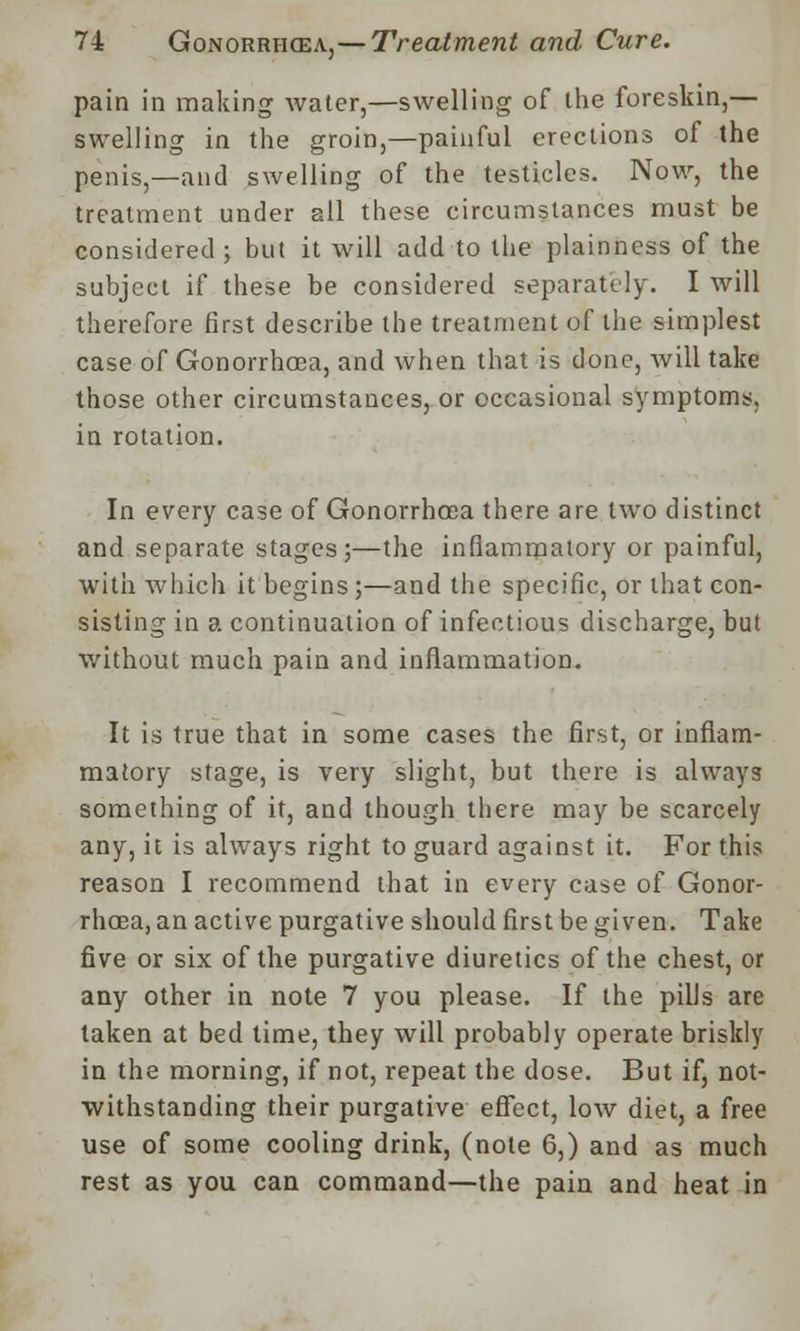 pain in making water,—swelling of the foreskin,— swelling in the groin,—painful erections of the penis,—and swelling of the testicles. Now, the treatment under all these circumstances must be considered ; but it will add to the plainness of the subject if these be considered separately. I will therefore first describe the treatment of the simplest case of Gonorrhoea, and when that is done, will take those other circumstances, or occasional symptoms, in rotation. In every case of Gonorrhoea there are two distinct and separate stages;—the inflammatory or painful, with which it begins;—and the specific, or that con- sisting in a continuation of infectious discharge, but without much pain and inflammation. It is true that in some cases the first, or inflam- matory stage, is very slight, but there is always something of it, and though there may be scarcely any, it is always right to guard against it. For this reason I recommend that in every case of Gonor- rhoea, an active purgative should first be given. Take five or six of the purgative diuretics of the chest, or any other in note 7 you please. If the pills are taken at bed time, they will probably operate briskly in the morning, if not, repeat the dose. But if, not- withstanding their purgative effect, low diet, a free use of some cooling drink, (note 6,) and as much rest as you can command—the pain and heat in