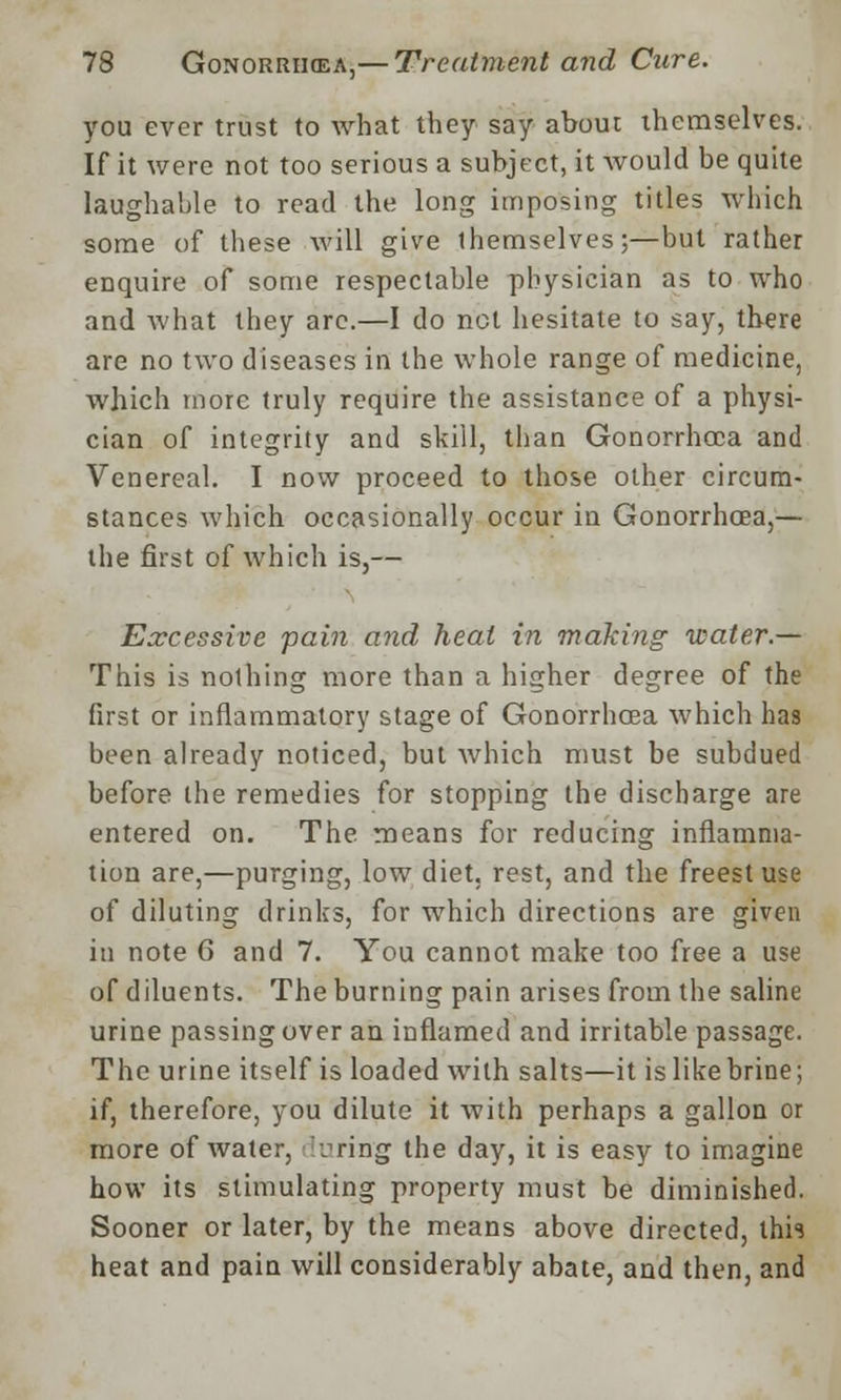 you ever trust to what they say about themselves. If it were not too serious a subject, it would be quite laughable to read the long imposing titles which some of these will give themselves;—but rather enquire of some respectable physician as to who and what they are.—I do not hesitate to say, there are no two diseases in the whole range of medicine, which more truly require the assistance of a physi- cian of integrity and skill, than Gonorrhoea and Venereal. I now proceed to those other circum- stances which occasionally occur in Gonorrhoea,— the first of which is,— Excessive pain and heat in making water.— This is nothing more than a higher degree of the first or inflammatory stage of Gonorrhoea which has been already noticed, but which must be subdued before the remedies for stopping the discharge are entered on. The means for reducing inflamma- tion are,—purging, low diet, rest, and the freest use of diluting drinks, for which directions are given in note 6 and 7. You cannot make too free a use of diluents. The burning pain arises from the saline urine passing over an inflamed and irritable passage. The urine itself is loaded with salts—it is like brine; if, therefore, you dilute it Avith perhaps a gallon or more of water, -jring the day, it is easy to imagine how its stimulating property must be diminished. Sooner or later, by the means above directed, this heat and pain will considerably abate, and then, and