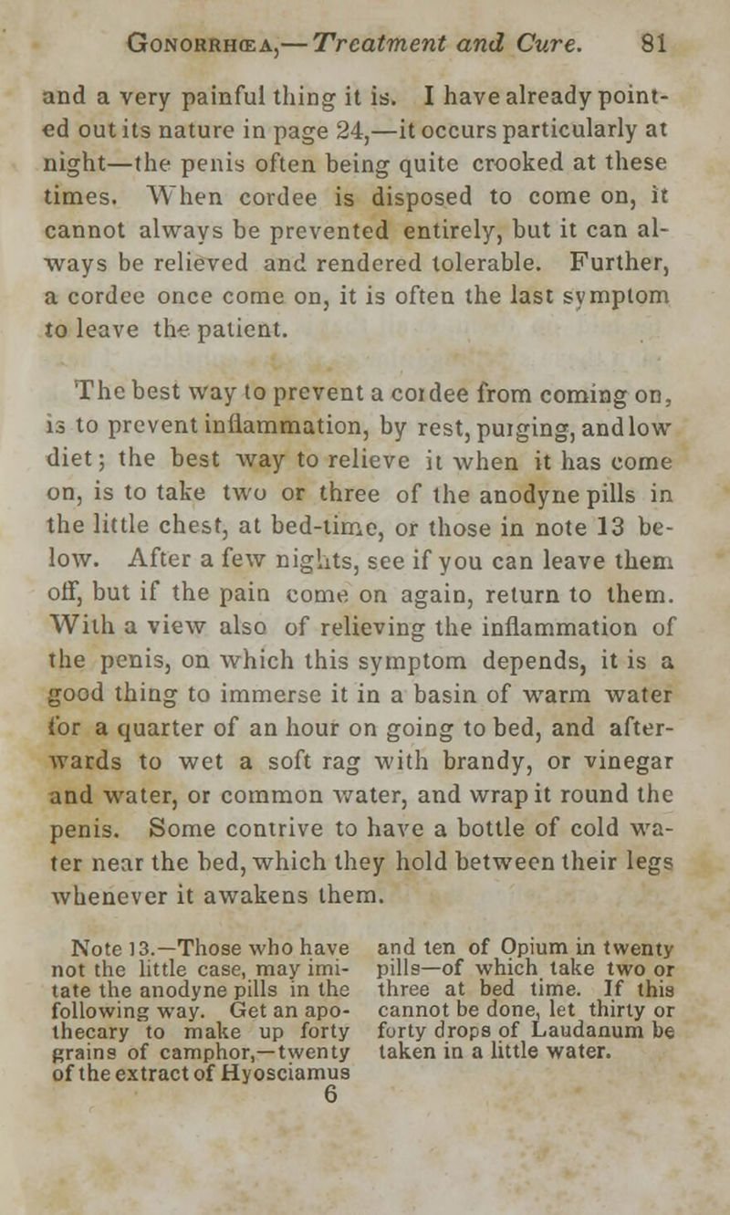 and a very painful thing it is. I have already point- ed out its nature in page 24,—it occurs particularly at night—the penis often being quite crooked at these times. When cordee is disposed to come on, it cannot always be prevented entirely, but it can al- ways be relieved and rendered tolerable. Further, a cordee once come on, it is often the last symptom to leave the patient. The best way to prevent acoidee from coming on, is to prevent inflammation, by rest, puiging, and low diet; the best way to relieve it when it has come on, is to take two or three of the anodyne pills in the little chest, at bed-time, or those in note 13 be- low. After a few nights, see if you can leave them off, but if the pain come on again, return to them. With a view also of relieving the inflammation of the penis, on which this symptom depends, it is a good thing to immerse it in a basin of warm water for a quarter of an hour on going to bed, and after- Avards to wet a soft rag with brandy, or vinegar and water, or common water, and wrap it round the penis. Some contrive to have a bottle of cold wa- ter near the bed, which they hold between their legs whenever it awakens them. Note 13.—Those who have and ten of Opium in twenty not the little case, may imi- pills—of which take two or tate the anodyne pills in the three at bed time. If this following way. Get an apo- cannot be done, let thirty or thecary to make up forty forty drops of Laudanum be grains of camphor,—twenty taken in a little water, of the extract of Hyosciamus 6