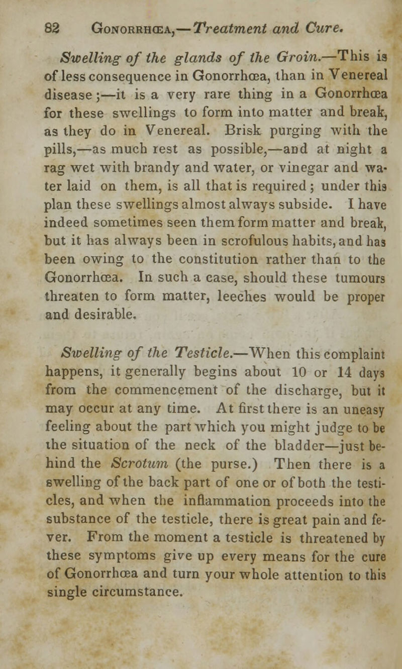 Swelling of the glands of the Groin.—This is of less consequence in Gonorrhoea, than in Venereal disease;—it is a very rare thing in a Gonorrhoea for these swellings to form into matter and break, as they do in Venereal. Brisk purging with the pills,—as much rest as possible,—and at night a rag wet with brandy and water, or vinegar and wa- ter laid on them, is all that is required ; under this plan these swellings almost always subside. I have indeed sometimes seen them form matter and break, but it has always been in scrofulous habits, and has been owing to the constitution rather than to the Gonorrhoea. In such a case, should these tumours threaten to form matter, leeches would be proper and desirable. Swelling of the Testicle.—When this complaint happens, it generally begins about 10 or 14 days from the commencement of the discharge, but it may occur at any time. At first there is an uneasy feeling about the part which you might judge to be the situation of the neck of the bladder—just be- hind the Scrotum (the purse.) Then there is a swelling of the back part of one or of both the testi- cles, and when the inflammation proceeds into the substance of the testicle, there is great pain and fe- ver. From the moment a testicle is threatened by these symptoms give up every means for the cure of Gonorrhoea and turn your whole attention to this single circumstance.