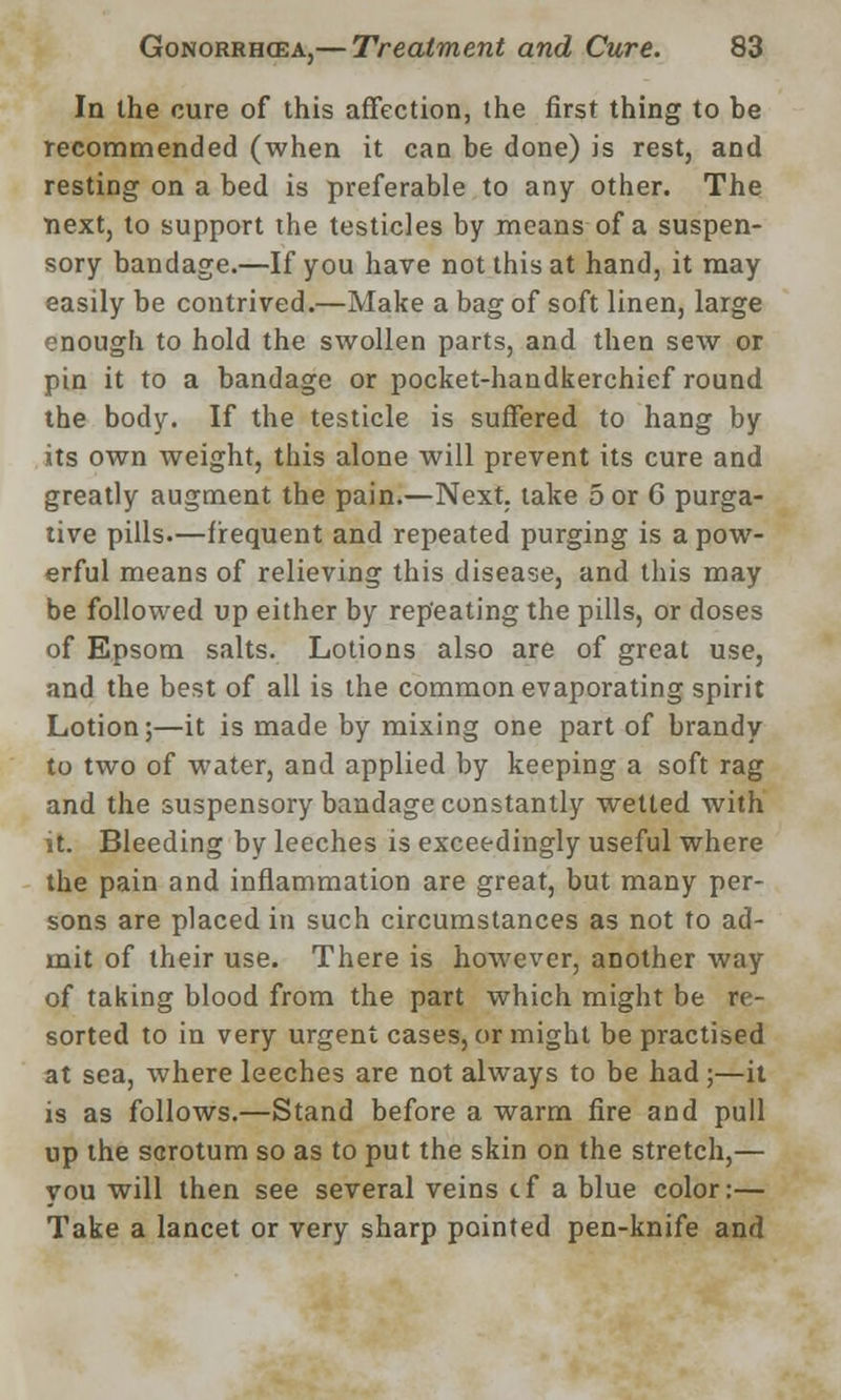 In the cure of this affection, the first thing to he recommended (when it can be done) is rest, and resting on a bed is preferable to any other. The next, to support the testicles by means of a suspen- sory bandage.—If you have not this at hand, it may easily be contrived.—Make a bag of soft linen, large enough to hold the swollen parts, and then sew or pin it to a bandage or pocket-handkerchief round the body. If the testicle is suffered to hang by its own weight, this alone will prevent its cure and greatly augment the pain.—Next, take 5 or G purga- tive pills.—frequent and repeated purging is a pow- erful means of relieving this disease, and this may be followed up either by repeating the pills, or doses of Epsom salts. Lotions also are of great use, and the best of all is the common evaporating spirit Lotion;—it is made by mixing one part of brandy to two of water, and applied by keeping a soft rag and the suspensory bandage constantly wetted with it. Bleeding by leeches is exceedingly useful where the pain and inflammation are great, but many per- sons are placed in such circumstances as not to ad- mit of their use. There is however, another way of taking blood from the part which might be re- sorted to in very urgent cases, or might be practised at sea, where leeches are not always to be had ;—it is as follows.—Stand before a warm fire and pull up the scrotum so as to put the skin on the stretch,— vou will then see several veins cf a blue color:— Take a lancet or very sharp pointed pen-knife and