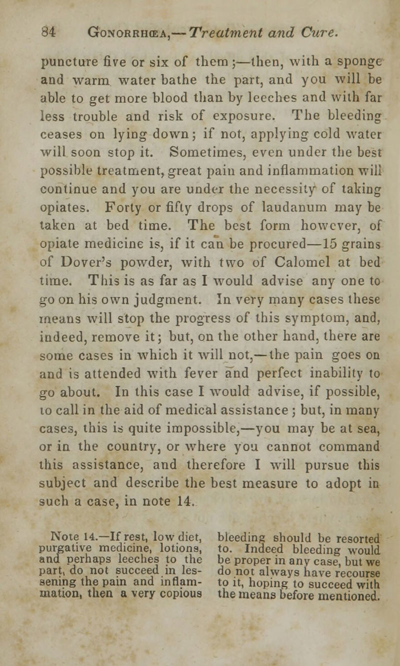 puncture five or six of them;—then, with a sponge and warm water bathe the part, and you will be able to get more blood than by leeches and with far less trouble and risk of exposure. The bleeding ceases on lying down; if not, applying cold water will soon stop it. Sometimes, even under the best possible treatment, great pain and inflammation will continue and you are under the necessity of taking opiates. Forty or fifty drops of laudanum may be taken at bed time. The best form however, of opiate medicine is, if it can be procured—15 grains of Dover's powder, with two of Calomel at bed time. This is as far as I would advise any one to go on his own judgment. In very many cases these means will stop the progress of this symptom, and, indeed, remove it; but, on the other hand, there are some cases in which it will not,— the pain goes on and is attended with fever and perfect inability to go about. In this case I would advise, if possible, to call in the aid of medical assistance ; but, in many cases, this is quite impossible,—you may be at sea, or in the country, or where you cannot command this assistance, and therefore I will pursue this subject and describe the best measure to adopt in such a case, in note 14. Note u.—If rest, low diet, bleeding should be resorted purgative medicine, lotions, to. Indeed bleeding would and perhaps leeches to the be proper in any case, but we part, do not succeed in les- do not always have recourse sening the pain and in flam- to it, hoping to succeed with mation, then a very copious the means before mentioned.