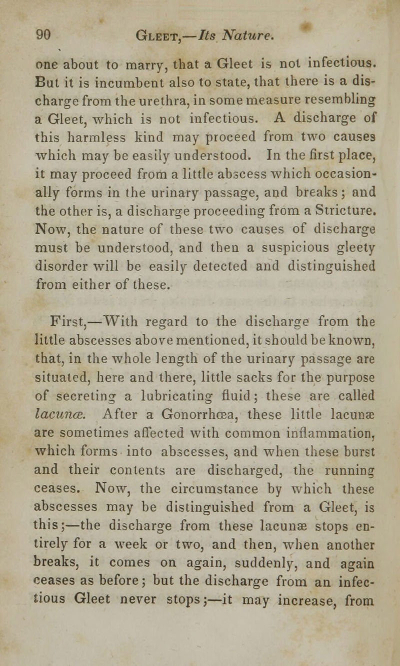 one about to marry, that a Gleet is not infectious. But it is incumbent also to state, that there is a dis- charge from the urethra, in some measure resembling a Gleet, which is not infectious. A discharge of this harmless kind may proceed from two causes which may be easily understood. In the first place, it may proceed from a little abscess which occasion- ally forms in the urinary passage, and breaks; and the other is, a discharge proceeding from a Stricture. Now, the nature of these two causes of discharge must be understood, and then a suspicious gleety disorder will be easily detected and distinguished from either of these. First,—With regard to the discharge from the little abscesses above mentioned, it should be known, that, in the whole length of the urinary passage are situated, here and there, little sacks for the purpose of secreting a lubricating fluid; these are called lacuna. After a Gonorrhoea, these little lacuna; are sometimes affected with common inflammation, which forms into abscesses, and when these burst and their contents are discharged, the running ceases. Now, the circumstance by which these abscesses may be distinguished from a Gleet, is this;—the discharge from these lacunae stops en- tirely for a week or two, and then, when another breaks, it comes on again, suddenly, and again ceases as before; but the discharge from an infec- tious Gleet never stops;—it may increase, from