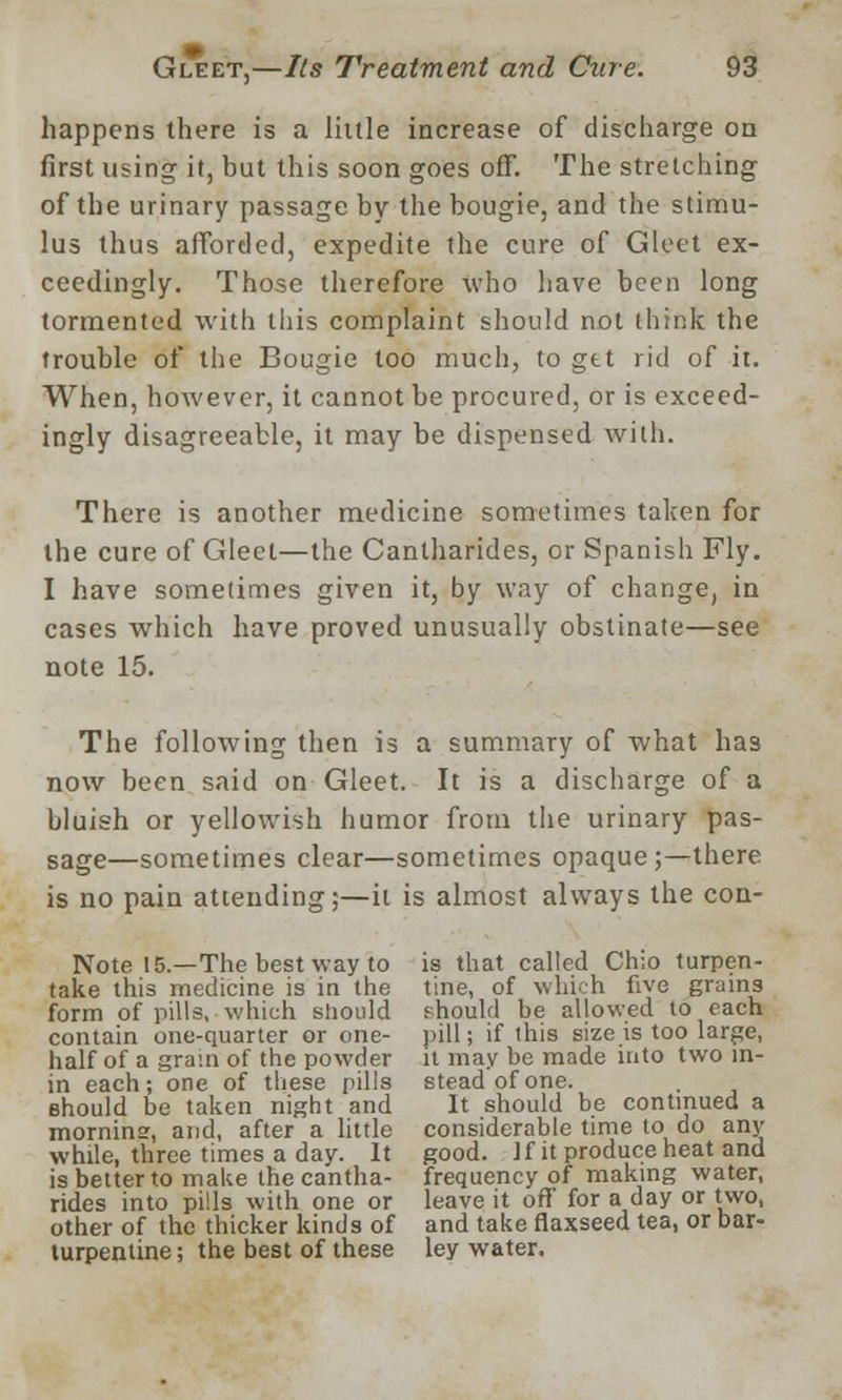 happens there is a little increase of discharge on first using it, but this soon goes off. The stretching of the urinary passage by the bougie, and the stimu- lus thus afforded, expedite the cure of Gleet ex- ceedingly. Those therefore who have been long tormented with this complaint should not think the trouble of the Bougie too much, to get rid of it. When, however, it cannot be procured, or is exceed- ingly disagreeable, it may be dispensed with. There is another medicine sometimes taken for the cure of Gleet—the Cantharides, or Spanish Fly. I have sometimes given it, by way of change, in cases which have proved unusually obstinate—see note 15. The following then is a summary of what has now been said on Gleet. It is a discharge of a bluish or yellowish humor from the urinary pas- sage—sometimes clear—sometimes opaque;—there is no pain attending;—it is almost always the con- Note 15.—The best way to is that called Chio turpen- take this medicine is in the tine, of which five grains form of pills, which should should be allowed to each contain one-quarter or one- pill; if this size is too large, half of a gram of the powder it may be made into two m- in each; one of these pills stead of one. should be taken night and It should be continued a mornins, and, after a little considerable time to do any while, three times a day. It good. ]f it produce heat and is better to make the cantha- frequency of making water, rides into pills with one or leave it off for a day or two, other of the thicker kinds of and take flaxseed tea, or bar- turpentine; the best of these ley water.