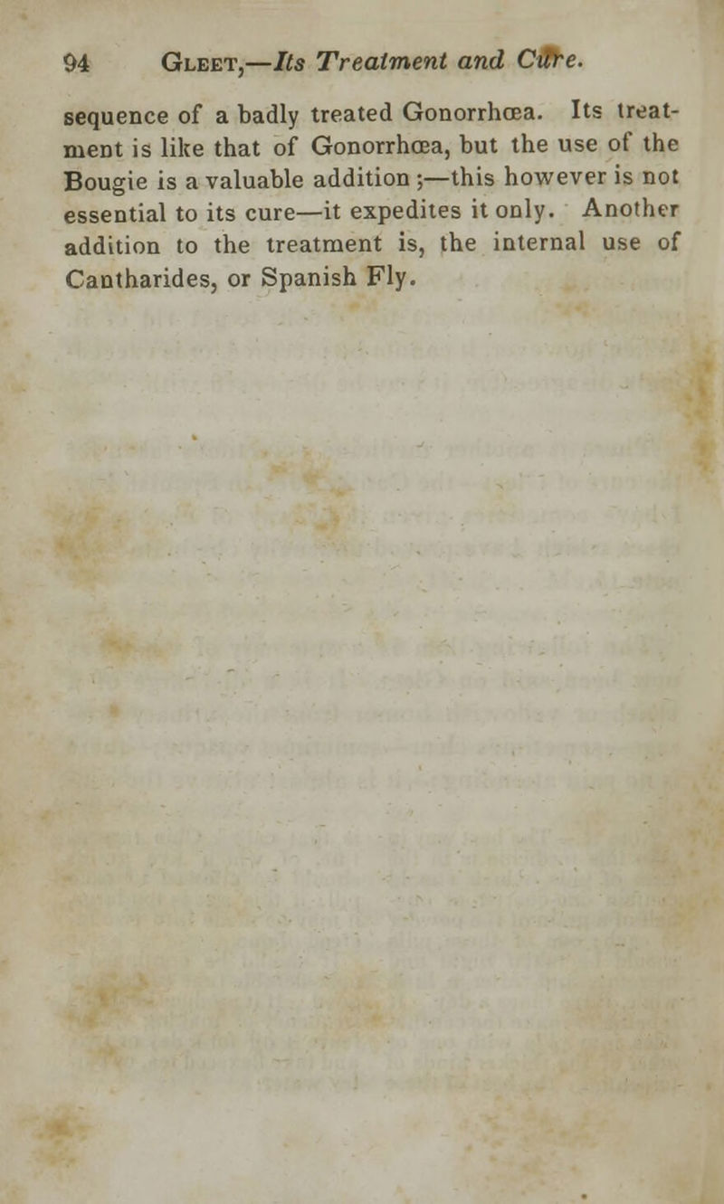 sequence of a badly treated Gonorrhoea. Its treat- ment is like that of Gonorrhoea, but the use of the Bougie is a valuable addition ;—this however is not essential to its cure—it expedites it only. Another addition to the treatment is, the internal use of Cantharides, or Spanish Fly.