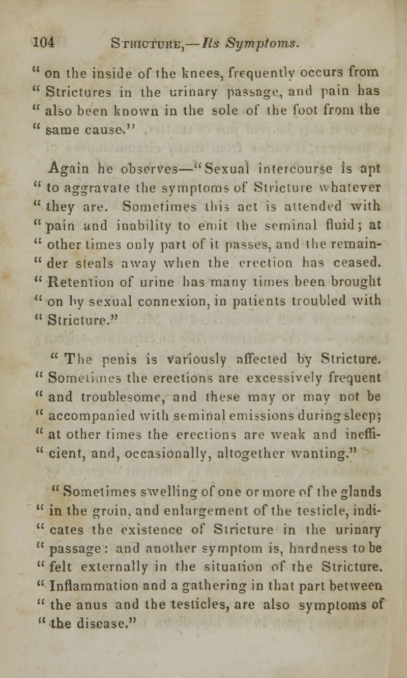  on the inside of the knees, frequently occurs from  Strictures in the urinary passage, anil pain has  also been Known in the sole of the foot from the H same cause. Again he observes—Sexual intercourse is apt  to aggravate the symptoms of Stricture whatever  they are. Sometimes this act is attended with pain and inability to emit the seminal fluid; at tc other times only part of it passes, and the remain- 11 der steals away when the erection has ceased.  Retention of urine has many times been brought  on by sexual connexion, in patients troubled with  Stricture.  The penis is variously affected by Stricture.  Sometimes the erections are excessively frequent u and troublesome, and these may or may not be  accompanied with seminal emissions during sleep;  at other times the erections are weak and ineffi-  cient, and, occasionally, altogether wanting.  Sometimes swelling of one or more of the glands  in the groin, and enlargement of the testicle, indi-  cates the existence of Stricture in the urinary passage: and another symptom is, hardness to be  felt externally in the situation of the Stricture.  Inflammation and a gathering in that part between  the anus and the testicles, are also symptoms of the disease.