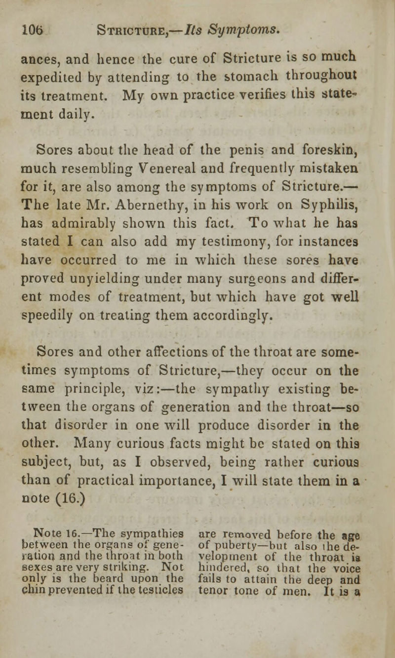 ances, and hence the cure of Stricture is so much expedited by attending to the stomach throughout its treatment. My own practice verifies this state- ment daily. Sores about the head of the penis and foreskin, much resembling Venereal and frequently mistaken for it, are also among the symptoms of Stricture.— The late Mr. Abernethy, in his work on Syphilis, has admirably shown this fact. To what he has stated I can also add my testimony, for instances have occurred to me in which these sores have proved unyielding under many surgeons and differ- ent modes of treatment, but which have got well speedily on treating them accordingly. Sores and other affections of the throat are some- times symptoms of Stricture,—they occur on the same principle, viz:—the sympathy existing be- tween the organs of generation and the throat—so that disorder in one will produce disorder in the other. Many curious facts might he stated on this subject, but, as I observed, being rather curious than of practical importance, I will state them in a note (16.) Note 16.—The sympathies are removed before the age between the organs of gene- of puberty—but also the de- ration and the throat in both veloptnent of the throat is sexes are very striking. Not hindered, so that the voice only is the beard upon the fails to attain the deep and chin prevented if the testicles tenor tone of men. It is a